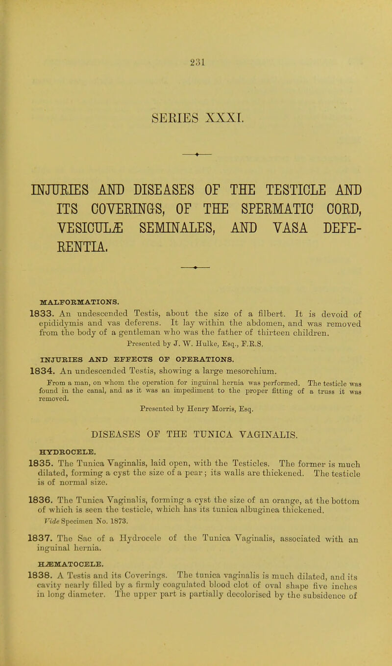 SERIES XXXL INJTTEIES AND DISEASES OF THE TESTICLE AND ITS COVEEINGS, OF THE SPERMATIC CORD, VESICUL^ SEMINALES, AND VASA DEFE- RENTIA. MAXFORMATION'S. 1833. An undescended Testis, abont the size of a filbert. It is devoid of epididymis and vas deferens. It lay within the abdomen, and was removed ffom the body of a gentleman who was the father of thirteen children. Presented by J. W. Hulke, Esq., F.E.S. INJTJBIES AND EFFECTS OF OPEBATIONS. 1834. An undescended Testis, showing a large mesorchium. From a man, on whom the operation for inguinal hernia -was performed. The testicle was foimd in the canal, and as it was an impediment to the proper fitting of a truss it was removed. Presented by Henry Morris, Esq. DISEASES OF THE TUNICA VAGINALIS. HYDROCELE. 1835. The Tunica Vaginalis, laid open, with the Testicles. The former is much dilated, forming a cyst the size of a pear; its walls are thickened. The testicle is of normal size. 1836. The Tunica Vaginalis, forming a cyst the size of an orange, at the bottom of which is seen the testicle, which has its tunica albuginea thickened. Vide Specimen No. 1873. 1837. The Sac of a Hydrocele of the Tunica Vaginalis, associated with an inguinal hernia. H-ffiMATOCELE. 1838. A Testis and its Coverings. The tunica vaginalis is much dilated, and its cavity nearly filled by a firmly coagulated blood clot of oval sha,pe five inches in long diameter. The upper part is partially decolorised by the subsidence of