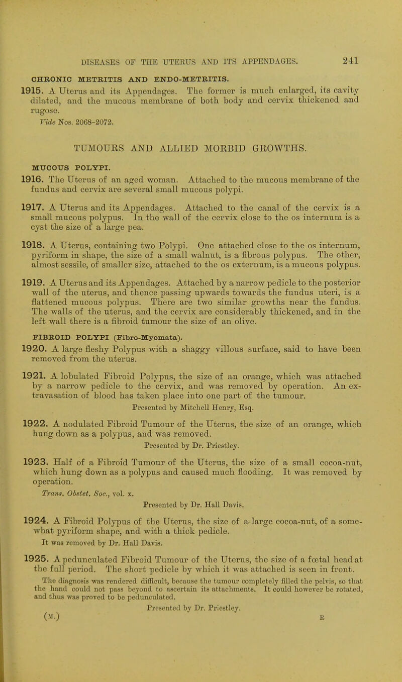 CHRONIC METRITIS AND ENDO-METRITIS. 1915. A Uterus and its Appendages. The former is miieh enlarged, its cavity- dilated, and the mucous membrane of both body and cervix thickened and rugose. Vide No8. 2068-2072. TUMOUES AND ALLIED MORBID GROWTHS. MtrCOTTS POLYPI. 1916. The Uterus of an aged woman. Attached to the mucous membrane of the fundus and cervix are several small mucous polypi. 1917. A Uterus and its Appendages. Attached to the canal of the cervix is a small mucous polypus. In the wall of the cervix close to the os internum is a cyst the size of a large pea. 1918. A Uterus, containing two Polypi. One attached close to the os internum, pyriform in shape, the size of a small walnut, is a fibrous polypus. The other, almost sessile, of smaller size, attached to the os externum, is a mucous polypus. 1919. A Uterus and its Appendages. Attached by a narrow pedicle to the posterior wall of the uterus, and thence passing upwards towards the fundus uteri, is a flattened mucous polypus. There are two similar growths near the fundus. The walls of the uterus, and the cervix are considerably thickened, and in the left wall there is a fibroid tumour the size of an olive. FIBROID POLYPI (Fibro-ISCyomata). 1920. A large fleshy Polypus with a shaggy villous surface, said to have been removed from the uterus. 1921. A lobulated Fibi'oid Polypus, the size of an orange, which was attached by a narrow pedicle to the cervix, and was removed by operation. An ex- travasation of blood has taken place into one part of the tumour. Presented by Mitchell Henry, Esq. 1922. A nodulated Fibroid Tumour of the Uterus, the size of an orange, which hung down as a polypus, and was removed. Presented by Dr. Priestley. 1923. Half of a Fibroid Tumour of the Uterus, the size of a small cocoa-nut, which hung down as a polypus and caused much flooding. It was removed by operation. Trans. Obstet. Soc, vol. x. Presented by Dr. HaU Davis. 1924. A Fibroid Polypus of the Uterus, the size of a large cocoa-nut, of a some- what pyriform shape, and with a thick pedicle. It was removed by Dr. Hall Davis. 1925. A pedunculated Fibroid Tumour of the Uterus, the size of a foatal head at the full period. The short pedicle by which it was attached is seen in front. The diagnosis was rendered difficult, because tlio tumoiu* completely filled the pelvis, so that the hand coidd not pass beyond to ascertain its attachments. It coidd however be rotated, and thus was proved to be pedunculated. Presented by Dr. Priestley. (m.) E