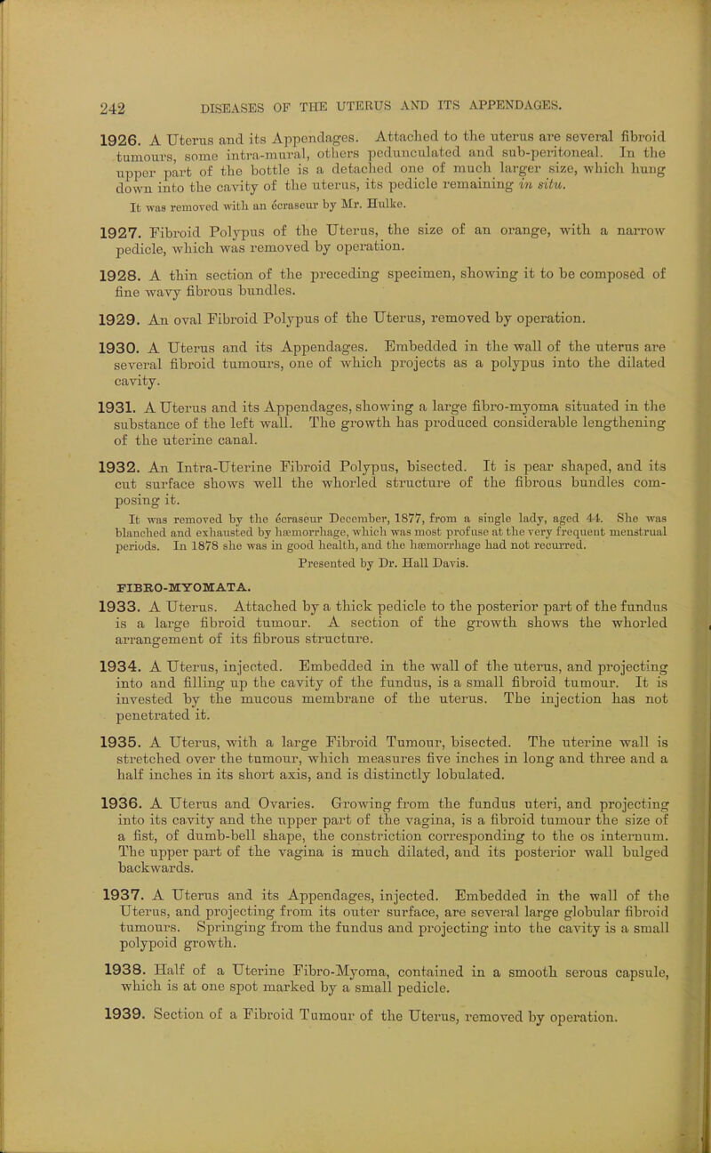 1926. A Uterus and its Appendages. Attached to the laterus are several fibroid -tumours, some intra-mural, others pedunculated and sub-peritoneal. In the upper part o£ the bottle is a detached one of much larger size, whicli hung down into the cavity of the uterus, its pedicle remaining in situ. It was remoTed with an dcraseui- by Mr. Hulke. 1927. Fibroid Polypus of the Uterus, the size of an oi'ange, with a narrow- pedicle, which was removed by operation. 1928. A thin section of the preceding specimen, showing it to be composed of fine wavy fibrous bundles. 1929. An oval Fibroid Polypus of the Uterus, removed by operation. 1930. A Uterus and its Appendages. Embedded in the wall of the uterus are several fibroid tumours, one of which projects as a polypus into the dilated cavity. 1931. A Uterus and its Appendages, showing a large fibro-myoma situated in the substance of the left wall. The growth has produced considerable lengthening of the uterine canal. 1932. An Intra-Uterine Fibroid Polypus, bisected. It is pear shaped, and its cut surface shows well the whorled structure of the fibroas bundles com- posing it. It was remorecT by the ecraseur December, 1877, from a single lady, aged 44. She was blanched and exhausted by ha?morrhage, which was most profuse at the very frequent menstrual periods. In 1878 she was in good health, and the liiBmorrhage had not recurred. Presented by Dr. Hall Davis. FIBBO-MYOMATA. 1933. A Uterus. Attached by a thick pedicle to the posterior part of the fundus is a large fibroid tumour. A section of the growth shows the whorled arrangement of its fibrous structure. 1934. A Uterus, injected. Embedded in the wall of the uterus, and projecting into and filling up the cavity of the fundus, is a small fibroid tumour. It is invested by the mucous membrane of the uterus. The injection has not penetrated it. 1935. A Uterus, with a large Fibroid Tumour, bisected. The uterine wall is stretched over the tumour, which measures five inches in long and three and a half inches in its short axis, and is distinctly lobulated. 1936. A Uterus and Ovaries. Growing from the fundus uteri, and projecting into its cavity and the upper part of the vagina, is a fibroid tumour the size of a fist, of dumb-bell shape, the constriction corresponding to the os internum. The upper part of the vagina is much dilated, and its posterior wall bulged backwards. 1937. A Uterus and its Appendages, injected. Embedded in the wall of the Uterus, and projecting from its outer surface, are several large globular fibroid tumours. Springing from the fundus and projecting into the cavity is a small polypoid growth. 1938. Half of a Uterine Fibro-Myoma, contained in a smooth serous capsule, which is at one spot marked by a small pedicle. 1939. Section of a Fibroid Tumour of the Uterus, removed by operation.