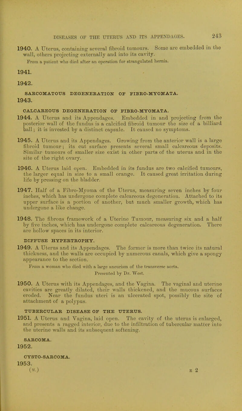 1940. A Uterus, containing sevoi-al fibroid tumours. Some arc embedded in the Willi, others projecting externally and into its cavity. Prom a pat.iout wlio died after an operation for strangulated hernia. 1941. 1942. SARCOMATOUS DEGENERATION OF FIBRO-MYOMATA. 1943. CAXCAREOirS DEGENERATION OF FIBRO-MYOMATA. 1944. A Uterus and its Appendages. Embedded in and projecting from the posterior wall of the fundus is a calcified fibroid tumour the size of a billiard ball; it is invested by a distinct capsule. It caused no symptoms. 1945. A Uterus and its Appendages. Growing from the anterior wall is a large fibroid tumour; its cut surface presents several small calcareous deposits. Similar tumours of smaller size exist in other parts of the uterus and in the site of the right ovai-y. 1946. A Uterus laid open. Embedded in its fundus are two calcified tumours, the larger equal in size to a small orange. It caused great irritation during life by pressing on the bladder. 1947. Half of a Fibro-Myoma of the Uterus, measuring seven inches by four inches, which has undergone complete calcareous degeneration. Attached to its upper sui'face is a portion of another, but much smaller growth, which has undergone a like change. 1948. The fibrous framework of a Uterine Tumour, measuring six and a half by five inches, which has undergone complete calcai'eous degeneration. There are hollow spaces in its interior. DIFFUSE HYPERTROPHY. 1949. A Uterus and its Appendages. The former is more than twice its natural thickness, and the walls are occupied by numerous canals, which give a spongy appearance to the section. From a woman who died with a large aneurism of the transverse aorta. Presented by Dr. West. 1950. A Uterus with its Appendages, and the Vagina. The vaginal and uterine cavities are gi'eatly dilated, their walls thickened, and the mucous surfaces eroded. Near the fundus uteri is an ulcerated spot, possibly the site of attachment of a polypus. TUBERCULAR DISEASE OF THE UTERUS. 1951. A Uterus and Vagina, laid open. The cavity of the uterus is enlarged, and presents a ragged interior, due to the infiltration of tubercular matter into the uterine walls and its subsequent softening. SARCOMA. 1952. CYSTO-SARCOMA. 1953. (M.) R 2