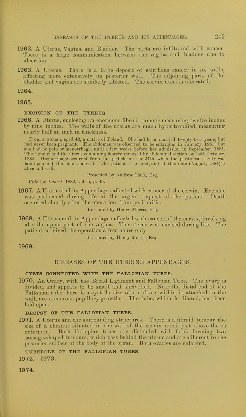 1962. A Uterus, Vagina, and Bladder. The parts are infiltrated with cancer. There is a large communication between the vagina and bladder due to ulcertion. 1963. A Uterus. There is a large deposit of scirrhous cancer in its walls, aifecting more extensively its posterior wall. The adjoining parts of the bladder and vagina are similarly affected. The cervix uteri is ulcerated. 1964. 1965. EXCISION OF THE UTERITS. 1966. A Uterus, enclosing an enormous fibroid tumour measuring twelve inches by nine inches. The walls of .the uterus are much hypertrophied, measuring neaidy half an inch in thickness. From a woman, nged 42, a native of Poland. She had been married twenty-two years, but had never been pregnant. The abdomen was observed to be enlarging in January, 1881, but she had no pain or menon'hagia iintil a few weeks before her admission in September, 1881. The tumour and the uterus containing it were removed by abdominal section on 24th October, 1882. Hemorrhage occurred from the pedicle on Ihe 27th, when the peritoneal cavity was laid open and the clots removed. The patient recovered, and at this date (August, 1884) is alive and well. Presented by Andrew Clark, Esq. Vide the Lancet, 1882, vol. ii, p. 45. 1967. A Uterus and its Appendages affected with cancer of the cervix. Excision was performed during life at the urgent request of the patient. Death occurred shortly after the operation from peritonitis. Presented by Henry Morris, Esq. 1968. A uterus and its Appendages affected with cancer of the cervix, involving also the upper part of the vagina. The uterus was excised during life. The patient survived the operation a few hours only. Presented by Henry Morris, Esq. 1969. DISEASES OF THE UTEEINE APPENDAGES. CYSTS CONNECTED WITH THE FALLOPIAN TUBES. 1970. An Ovary, with the Broad Ligament and Fallopian Tube. The ovaiy is divided, and appears to be small and shrivelled. Near the distal end of the Fallopian tube there is a cyst the size of an olive; within it, attached to the wall, are numerous papillary growths. The tube, which is dilated, has been laid open. DROPSY OF THE FALLOPIAN TUBES. 1971. A Uterus and the surrounding structures. There is a fibroid tumour the size of a chcsnut situated in the wall of the cervix uteri, just above the os externum. Both Fallopian tubes are distended with fluid, forming two sausage-shaped tumours, which pass behind the uterus and are adhei-cnt to the postei'ior surface of the body of the organ. Both o\'aries ai-e enlarged. TUBERCLE OF THE FALLOPIAN TUBES. 1972. 1973. 1974.