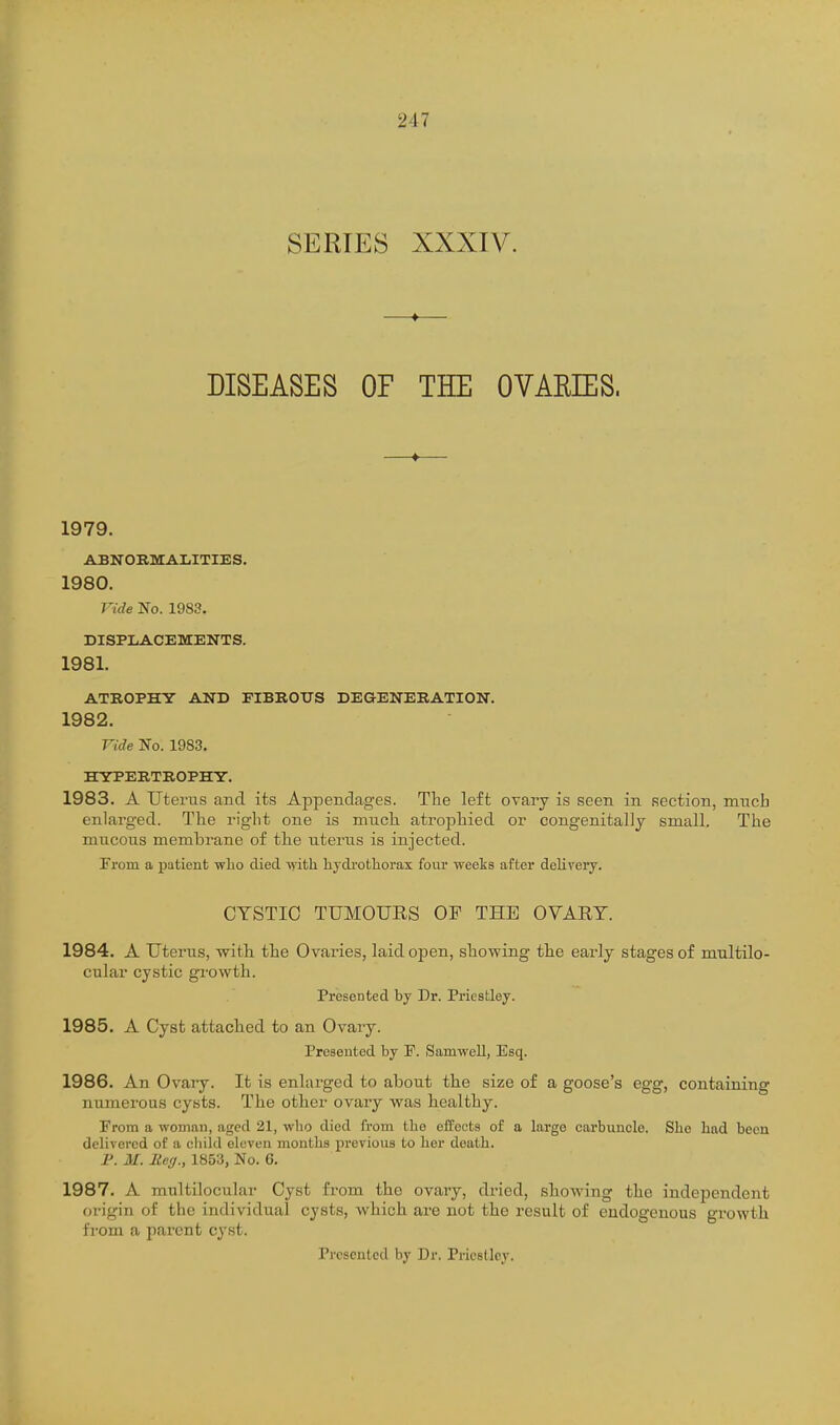 SERIES XXXIV. DISEASES OF THE OVAEIES. 1979. ABNORMALITIES. 1980. Vide No. 1983. DISPLACEMENTS. 1981. ATROPHY AND FIBEOTJS DEaENERATION. 1982. Vide No. 1983. HYPERTROPHY. 1983. A Uterus and its Appendages. Tlie left ovary is seen in section, much enlarged. The right one is much atrophied or congenitally small. The mu.cous membrane of the uterus is injected. rrom a patient who died vyith. hydi'otliorax four weeks after delivery. CYSTIC TUMOURS OF THE OVARY. 1984. A Uterus, with the Ovaries, laid open, showing the early stages of multilo- cular cystic growth. Presented by Dr. Priestley. 1985. A Cyst attached to an Ovary. Presented by F. Samwell, Esq. 1986. An Ovary. It is enlarged to about the size of a goose's egg, containing numerous cysts. The other ovary was healthy. From a woman, aged 21, wlio died from tlie effects of a largo carbuncle. She had been delivered of a child eleven months previous to her death. P. M. Reg., 1853, No. 6. 1987. A multilocular Cyst fi-om the ovary, dried, showing the independent origin of the individual cysts, which are not the result of endogenous gi'owth from a parent cyst. Presented by Dr. Priestley.