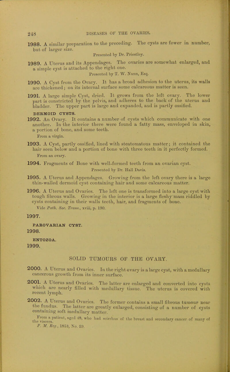 1988. A similar preparation to the preceding. The cysts are fewer in number, but of larger size. Presented by Dr. Priestley. 1989. A Uterus and its Appendages. The ovaries are somewhat enlarged, and a simple cyst is attached to the right one. Presented by T. W. Nunn, Esq. 1990. A Cyst from the Ovary. It has a broad adhesion to the uterus, its walls are thickened; on its internal surface some calcai'eous matter is seen. 1991. A large simple Cyst, dried. It grows from the left ovary. The lower part is constricted by the pelvis, and adheres to the back of the uterus and bladder. The upper part is large and expanded, and is partly ossified. DERMOID CYSTS. 1992. An Ovary. It contains a number of cysts which communicate with one another. In the interior there were found a fatty mass, enveloped in skin, a portion of bone, and some teeth. From a virgin. 1993. A Cyst, partly ossified, lined with steatomatous matter; it contained the hair seen below and a portion of bone with three teeth in it perfectly formed. From an ovary. 1994. Fragments of Bone with well-formed teeth from an ovarian cyst. Presented by Dr. Hall Davis. 1995. A Uterus and Appendages. Growing from the left ovary there is a large thin-walled dermoid cyst containing hair and some calcareous matter. 1996. A Uterus and Ovaries. The left one is transformed into a large cyst with tough fibrous walls. Growing in the interior is a large fleshy mass riddled by cysts containing in their walls teeth, hair, and fragments of bone. Vide Path. Soc. Trans., xviii, p. 190. 1997. PAROVARIAN CYST. 1998. ENTOZOA. 1999. SOLID TUMOURS OP THE OVARY. 2000. A Uterus and Ovaries. In the right ovary is a large cyst, with a medullary cancerous growth from its inner surface. 2001. A Uterus and Ovaries. The latter are enlarged and converted into cysts which are nearly filled with medullary tissue. The uterus is covered with recent lymph. ^^^2. A Uterus and Ovaries. The former contains a small fibrous tumour near the fundus. The latter are greatly enlarged, consisting of a number of cysts contammg soft inedullary matter. From a patient, aged -18, who had scivrhus of tlie breast and secondary cancer of many of the viscera. P. M. Re(j., 1853, No. 59.