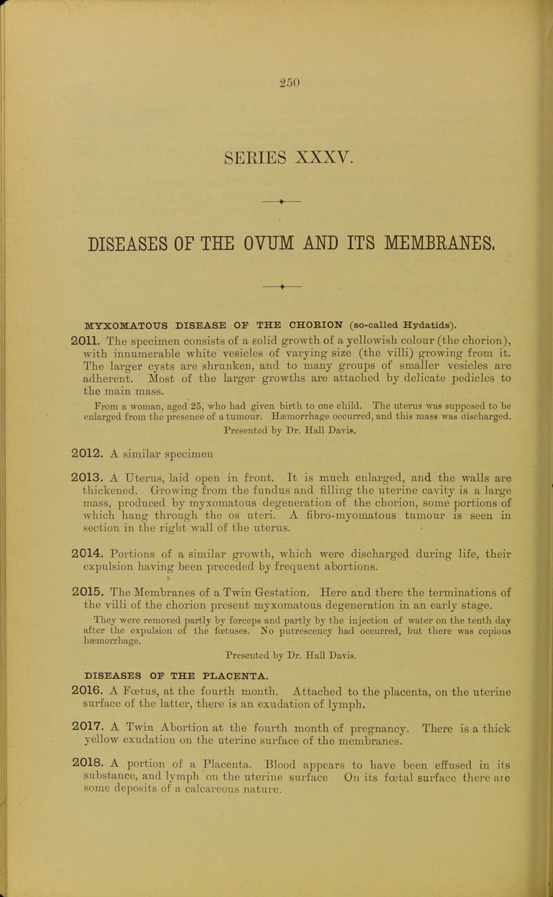 SERIES XXXV. DISEASES OF THE OVUM AND ITS MEMBRANES. MYXOMATOUS DISEASE OE THE CHORION (so-called Hydatids). 2011. The specimen consists of a solid growtli of a yellowisli coloui (the chorion), with innumerable white vesicles of varying size (the villi) growing from it. The larger cysts are shrunken, and to many groups of smaller vesicles are adherent. Most of the larger gi'owths are attached by delicate pedicles to the main mass. From a woman, aged 25, who had given birth to one child. The uterus was supposed to be enlarged from the presence of a tumoiu*. Ha3morrliage occuii'ed, and this mass was discharged. Presented by Dr. Hall Dayis. 2012. A similar specimen 2013. A Uterus, laid open in front. It is much enlarged, and the walls are thickened. Growing from the fundus and filling the uterine cavity is a large mass, produced by myxomatous degeneration of the chorion, some portions of which hang through the os uteri. A fibro-myomatous tumour is seen in section in the right wall of the uterus. 2014. Portions of a similar growth, which were discharged dui'ing life, their expulsion having been preceded by frequent aboi-tions. 2015. The Membranes of a Twin Gestation. Here and there the terminations of the villi of the chorion present myxomatous degeneration in an early stage. They were removed partly by forceps and partly by the injection of water on the tenth day after the expulsion of the foetuses. No putrescency had occm-red, but there was copious hoemorrhage. Presented by Dr. Hall Davis. DISEASES OF THE PLACENTA. 2016. A Foetus, at the fourth month. Attached to the placenta, on the uterine surface of the latter, there is an exudation of lymph. 2017. A Twin Abortion at the foiirth month of pregnane^'. There is a thick yellow exudation on the uterine surface of the membranes. 2018. A portion of a Placenta. Blood appears to have been effused in i<s substance, and lymph on the uterine surface On its fcetal surface there are some deposits of a calcareous nature.