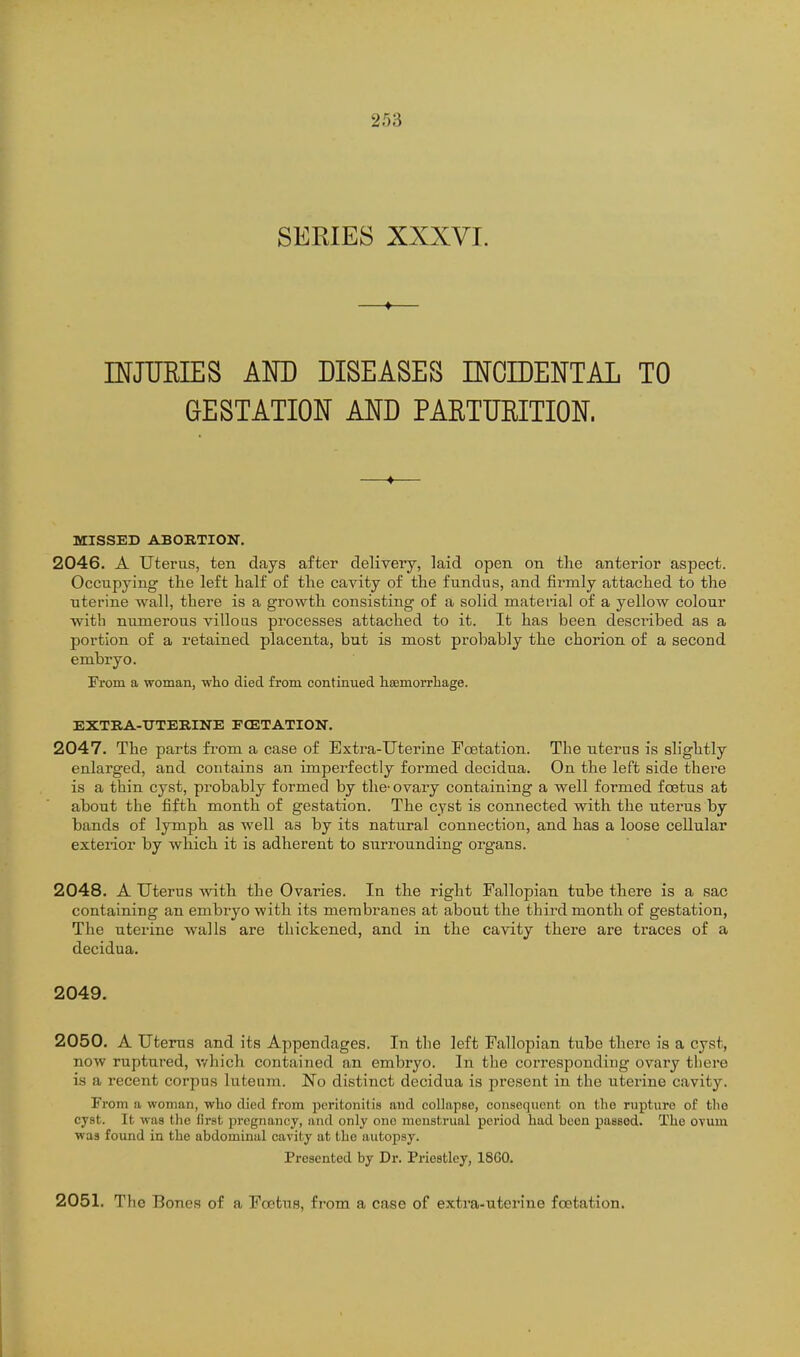 SERIES XXXVL —♦— mJUEIES AM) DISEASES INCIDENTAL TO GESTATION AND PARTURITION. —*— MISSED ABORTION. 2046. A Uterus, ten days after delivery, laid open on the anterior aspect. Occupying the left half of the cavity of the fundus, and firmly attached to the uterine wall, there is a growth consisting of a solid material of a yellow colour with numerous villous processes attached to it. It has been described as a portion of a retained placenta, but is most probably the chorion of a second embryo. From a woman, who died from continued haemoiTliage. EXTRA-UTERINE FCETATION. 2047. The parts from a case of Extra-Uterine Foetation. The uterus is slightly enlarged, and contains an imperfectly formed decidua. On the left side there is a thin cyst, probably formed by the- ovary containing a well formed foetus at about the fifth month of gestation. The cyst is connected with the uterus by bands of lymph as well as by its natural connection, and has a loose cellular exterior by which it is adherent to surrounding organs. 2048. A Uterus with the Ovaries. In the right Fallopian tube there is a sac containing an embryo with its membranes at about the third month of gestation, The uterine walls are thickened, and in the cavity there are traces of a decidua. 2049. 2050. A Uterus and its Appendages. In the left Fallopian tube there is a cyst, now ruptured, v/hich contained an embryo. In the corresponding ovai'y tliere is a recent corpus luteum. No distinct decidua is present in the uterine cavity. From a woman, wlio died from peritonitis and collapse, consequent on the rupture of the cyst. It was the first jjregnancy, and only one menstrual period had been passed. The OTum was found in the abdominal cavity at the autopsy. Presented by Dr. Priestley, 1860. 2051. The Bones of a Foetus, from a case of extra-uterine foetation.