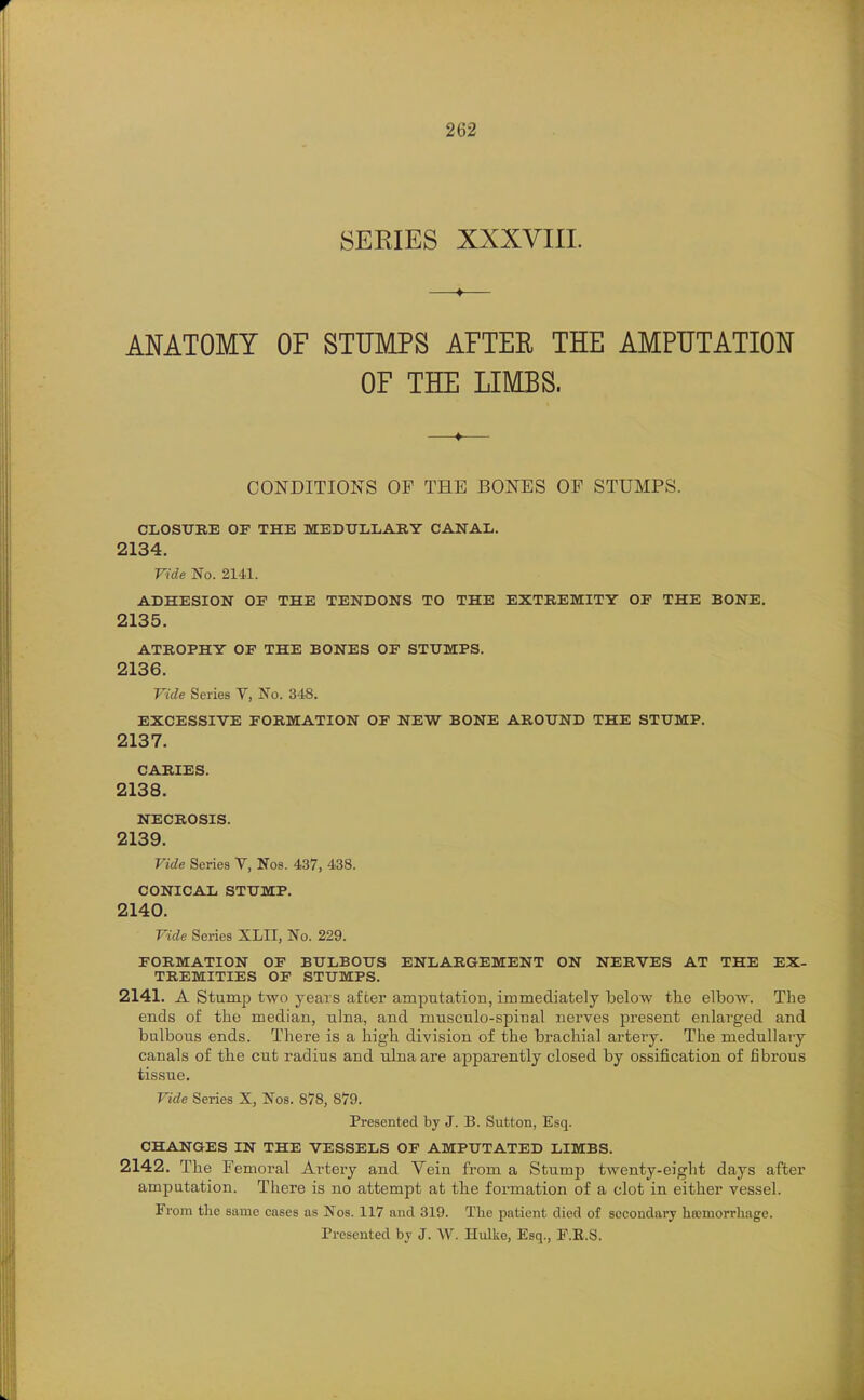 SEKIES XXXVIII. AMTOMY OF STUMPS AFTER THE AMPUTATION OF THE LIMBS. CONDITIONS OF THE BONES OF STUMPS. CLOSURE OF THE MEDULLARY CANAL. 2134. Vide No. 2141. ADHESION OF THE TENDONS TO THE EXTREMITY OF THE BONE. 2135. ATROPHY OF THE BONES OF STUMPS. 2136. Vide Series V, No. 348. EXCESSIVE FORMATION OF NEW BONE AROUND THE STUMP. 2137. CARIES. 2138. NECROSIS. 2139. Vide Series Y, Nos. 437, 438. CONICAL STUMP. 2140. Vide Series XLII, No. 229. FORMATION OF BULBOUS ENLARQEMENT ON NERVES AT THE EX- TREMITIES OF STUMPS. 2141. A Stump two years after amputation, immediately below the elbow. The ends of the median, ulna, and musculo-spinal nerves present enlarged and bulbous ends. There is a high division of the brachial artery. The medullary canals of the cut radius and ulna are apparently closed by ossification of fibrous tissue. Vide Series X, Nos. 878, 879. Presented by J. B. Sutton, Esq. CHANGES IN THE VESSELS OF AMPUTATED LIMBS. 2142. The Femoral Artery and Vein fr om a Stump twenty-eiglit days after amputation. There is no attempt at the formation of a clot in either vessel. From the same cases as Nos. 117 and 319. The patient died of secondary hoemorrhage. Presented by J. W. Hulke, Esq., F.R.S.
