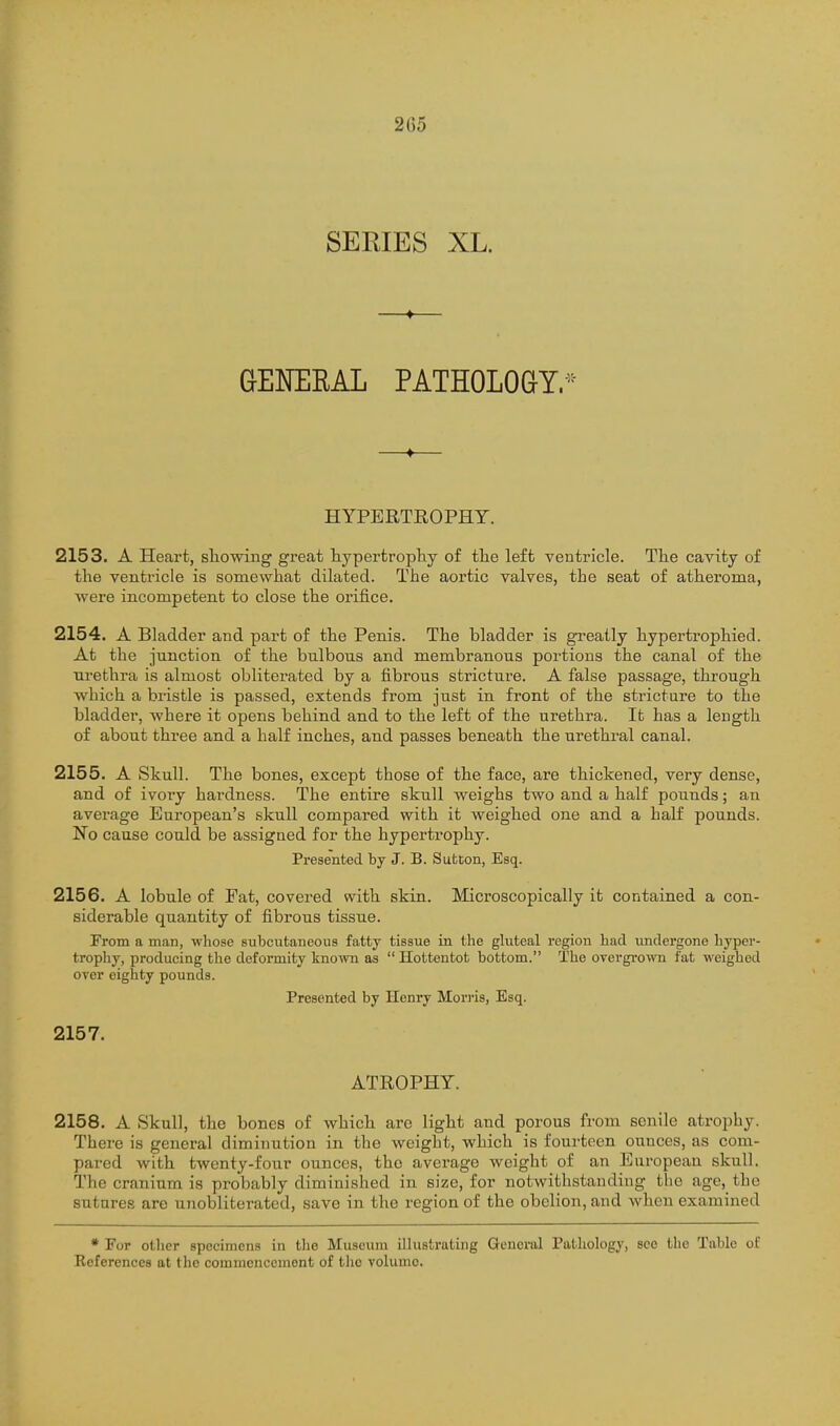 2G5 SERIES XL. GENERAL PATHOLOQY.-^^- HYPERTEOPHT. 2153. A Heart, sliowing great hypertrophy of the left ventricle. The cavity of the ventricle is somewhat dilated. The aortic valves, the seat of atheroma, were incompetent to close the orifice. 2154. A Bladder and part of the Penis. The bladder is greatly hypertrophied. At the junction of the bulbous and membranous portions the canal of the urethra is almost obliterated by a fibrous stricture. A false passage, through which a bristle is passed, extends from just in front of the stricture to the bladder, where it opens behind and to the left of the urethra. It has a length of about three and a half inches, and passes beneath the urethral canal. 2155. A Skull. The bones, except those of the face, are thickened, very dense, and of ivory hardness. The entire skull weighs two and a half pounds; an average European's skull compared with it weighed one and a half pounds. No cause could be assigned for the hypertrophy. Presented by J. B. Sutcon, Esq. 2156. A lobule of Fat, covered with skin. Microscopically it contained a con- siderable quantity of fibrous tissue. From a man, whose subcutaneous fatty tissue in the gluteal region had imdergone hyper- tropliy, producing the deformity known as Hottentot bottom. The overgrown fat weighed over eighty pounds. Presented by Henry Mori-is, Esq. 2157. ATROPHY. 2158. A Skull, the bones of which arc light and porous from senile atrophy. There is general diminution in the weight, which is fourteen ounces, as com- pared with twenty-four ounces, the average weight of an Enropean skull. The cranium is probably diminished in size, for notwithstanding the age, the sutnres are unobliterated, save in the region of the obelion, and when examined * For other specimens in the Museum illustrating General Pathology, see the Table of References at the commencement of the volume.