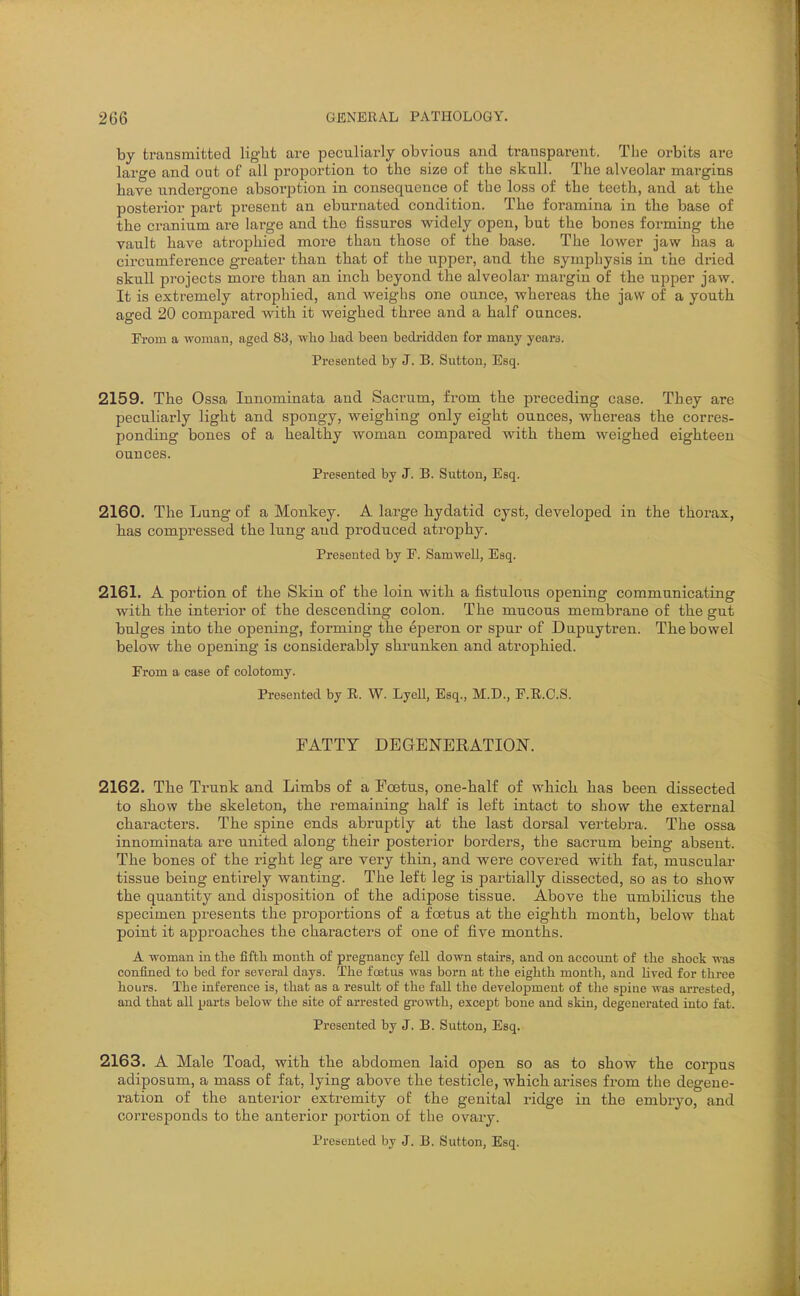 by transmitted light are peculiarly obvious and transparent. The orbits are lai'ge and out of all proiDortion to the size of the skull. The alveolar margins have undergone absorption in consequence of the loss of the teeth, and at the posterior part pi'esent an eburnated condition. The foramina in the base of the cranium are large and the fissures widely open, but the bones forming the vault have atrophied more than those of the base. The loAver jaw has a circumference greater than that of the upper, and the symphysis in the dried skull projects more than an inch beyond the alveolar margin of the upper jaw. It is extremely atrophied, and weighs one ounce, whereas the jaw of a youth aged 20 compared with it weighed three and a half ounces. From a woman, aged 83, who had been bedridden for many yeara. Presented by J. 33. Sutton, Esq. 2159. The Ossa Innominata and Sacrum, from the preceding case. They are peculiarly light and spongy, weighing only eight ounces, whereas the corres- ponding bones of a healthy woman compared with them weighed eighteen ounces. Presented by J. B. Sutton, Esq. 2160. The Lung of a Monkey. A large hydatid cyst, developed in the thorax, has compressed the lung and produced atrophy. Presented by F. Samwell, Esq. 2161. A portion of the Skin of the loin with a fistulous opening communicating with the interior of the descending colon. The mucous membrane of the gut bulges into the opening, forming the eperon or spur of Dupuytren. The bowel below the opening is considerably shrunken and atrophied. From a case of colotomy. Presented by E. W. LyeU, Esq., M.D., F.R.C.S. FATTY DEGENERATION. 2162. The Trunk and Limbs of a Foetus, one-half of which has been dissected to show the skeleton, the remaining half is left intact to show the external characters. The spine ends abruptly at the last dorsal vertebra. The ossa innominata are united along their posterior borders, the sacrum being absent. The bones of the right leg are very thin, and were covered with fat, muscular tissue being entirely wanting. The left leg is partially dissected, so as to show the quantity and disposition of the adipose tissue. Above the umbilicus the specimen presents the proportions of a fcstus at the eighth month, below that point it approaches the characters of one of five months. A woman m the fifth month of pregnancy fell down stairs, and on account of the shock was confined to bed for several days. The foetus was born at the eighth month, and lived for three hours. The inference is, that as a result of the fall the development of the spiue Avas arrested, and that all parts below the site of arrested gi-owth, except bone and skin, degenerated into fat. Presented by J. B. Sutton, Esq. 2163. A Male Toad, with the abdomen laid open so as to show the corpus adiposum, a mass of fat, lying above the testicle, which arises fi-om the degene- ration of the anterior extremity oE the genital ridge in the embryo, and corresponds to the anterior portion of the ovaiy. Presented by J. B. Sutton, Esq.