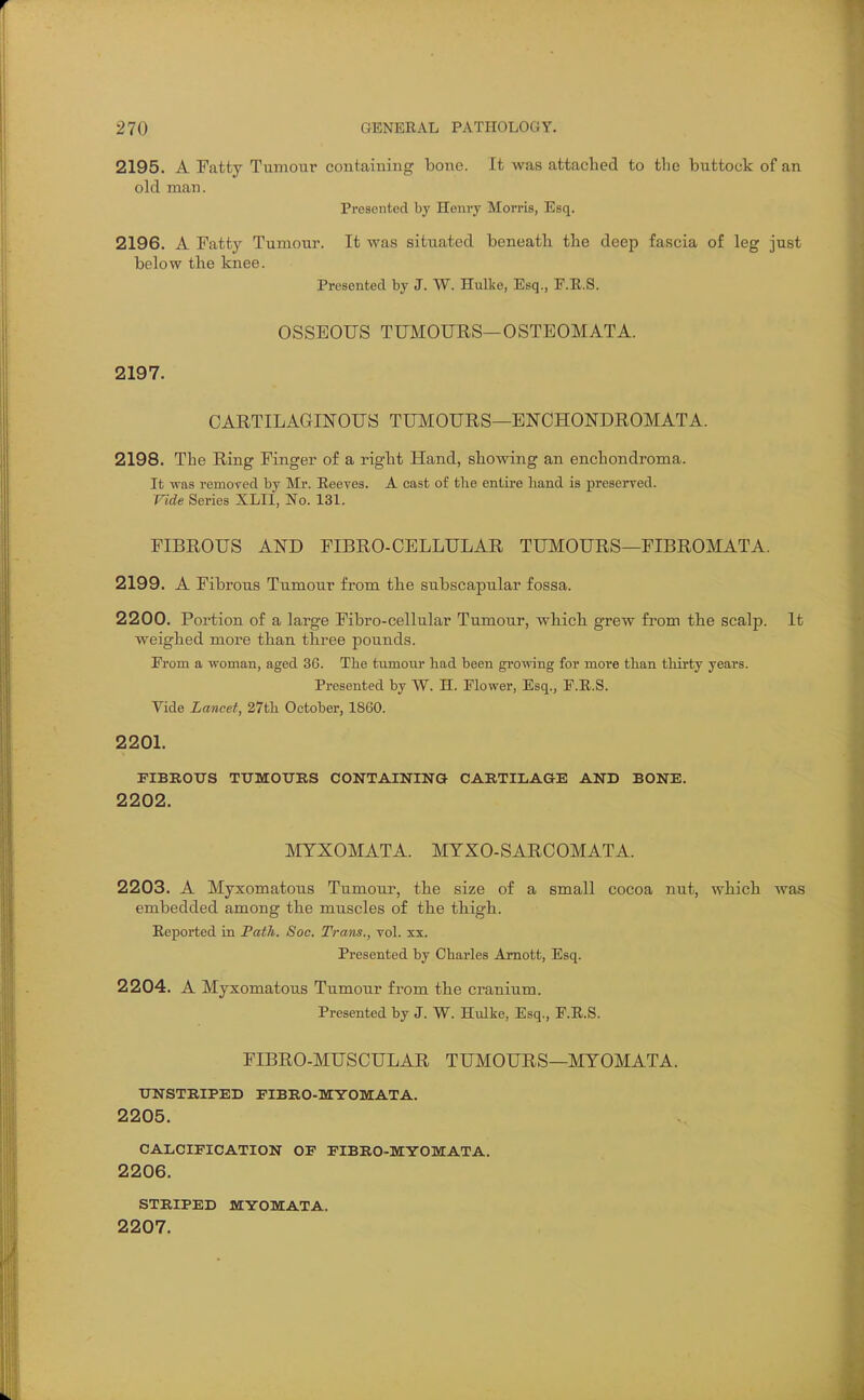 2195. A Fatty Tumour containing bone. It was attached to the buttock of an old man. Presented by Henry Morris, Esq. 2196. A Fatty Tumour. It was situated beneath the deep fascia of leg just below the knee. Presented by J. W. Hulke, Esq., F.E.S. OSSEOUS TUMOURS—OSTEOMATA. 2197. CARTILAGINOUS TIBIOURS—ENCHONDROMATA. 2198. The Ring Finger of a right Hand, showing an enchondroma. It was remoyed by Mr. Eeeves. A cast of the entire hand is preserved. Vide Series XLII, No. 131. FIBROUS AND FIBRO-CELLULAR TUMOURS—FIBROMATA. 2199. A Fibrous Tumour from the subscapular fossa. 2200. Portion of a large Fibro-cellular Tumour, which grew from the scalp. It weighed more than three pounds. From a woman, aged 36. The tumour had been growing for move than tliirty years. Presented by W. H. Flower, Esq., F.E.S. Vide Lancet, 27th October, 1860. 220L FIBROUS TTJMOTJIlS CONTAININa CARTILAGE AND BONE. 2202. MTXOMATA. MYXO-SARCOMATA. 2203. A Myxomatous Tumour, the size of a small cocoa nut, which was embedded among the muscles of the thigh. Reported in FatJi. Soc. Trans., vol. xx. Presented by Charles Amott, Esq. 2204. A Myxomatous Tumour from the cranium. Presented by J. W. Hulke, Esq., F.R.S. FIBRO-MUSCULAR TUMOURS—MYOMATA. XTNSTRIPED FIBRO-MYOMATA. 2205. CALCIFICATION OP FIBRO-MYOMATA. 2206. STRIPED MYOMATA. 2207.