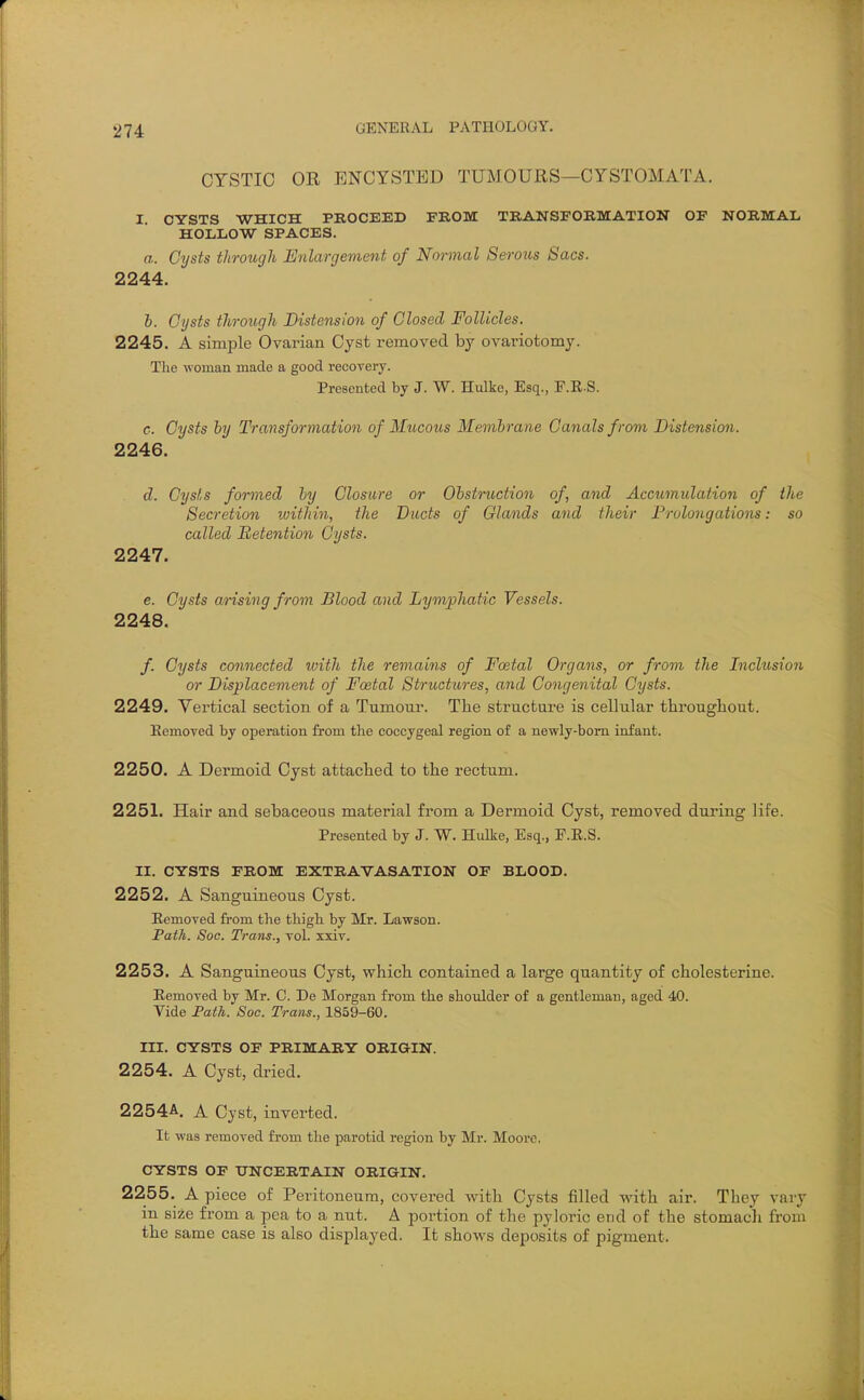 CYSTIC OR ENCYSTED TUMOURS—CYSTOMATA. I. CYSTS WHICH PROCEED FKOM TRANSFORMATION OF NORMAL HOLLOW SPACES. a. Cysts through Enlargement of Normal Serous Sacs. 2244. h. Cysts through Distension of Closed Follicles. 2245. A simple Ovarian Cyst removed by ovariotomy. The woman made a good recovery. Presented by J. W. Hulke, Esq., F.R.S. c. Cysts hy Transformation of Mucous Membrane Canals from Distension. 2246. d. Cysts formed by Closure or Obstruction of, and Accumulation of the Secretion within, the Ducts of Glands and their Prolongations: so called Retention Cysts. 2247. e. Cysts arising from Blood and Lymphatic Vessels. 2248. /. Cysts connected with the remains of Fcetal Organs, or from the Inclusion or Displacement of Foetal Structures, a7id Congenital Cysts. 2249. Vertical section of a Tumour. The structure is cellular throughout. Eemoved by operation from the coccygeal region of a newly-bom infant. 2250. A Dermoid Cyst attached to the rectum. 2251. Hair and sebaceous material from a Dermoid Cyst, removed during life. Presented by J. W. Hulke, Esq., P.E.S. II. CYSTS FROM EXTRAVASATION OF BLOOD. 2252. A Sanguineous Cyst. Eemoved from the thigh by Mr. Lawson. Path. Soc. Trans., vol. xxiv. 2253. A Sanguineous Cyst, which contained a large quantity of cholesterine. Eemoved by Mr. C. De Morgan from the shoidder of a gentleman, aged 40. Vide Path. Soc. Trans., 1859-60. III. CYSTS OF PRIMARY ORIGIN. 2254. A Cyst, dried. 2254A. A Cyst, inverted. It was removed from the parotid region by Mr. Moore. CYSTS OF UNCERTAIN ORIGIN. 2255. A piece of Peritoneum, covered with Cysts filled with air. They vary in size from a pea to a nut. A portion of the pyloric end of the stomacli from the same case is also displayed. It shows deposits of pigment.