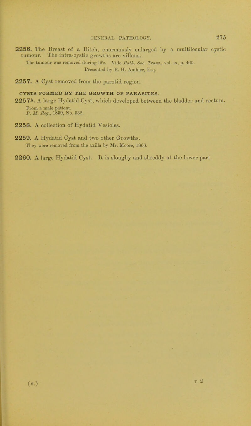 2256. The Breast of a Bitch, enormously enlarged by a multilocular cystic tiuuour. The intra-cystic growths are villous. The tumoiir was removed during life. Vido Path. Soc. Trans., vol. ix, p. 4G0. Presented by E. 11. Ambler, Esq. 2257. A Cyst removed from the parotid region. CYSTS FORMED BY THE GROWTH OP PARASITES. 2257A. A large Hydatid Cyst, which developed between the bladder and rectum. From a male patient. P. M. Reg., 1859, No. 932. 2258. A collection of Hydatid Vesicles. 2259. A Hydatid Cyst and two other Growths. Tliey ■were removed from the axilla by Mr. Moore, 1866. 2260. A large Hydatid Cyst. It is sloughy and shreddy at the lower part. (M.)