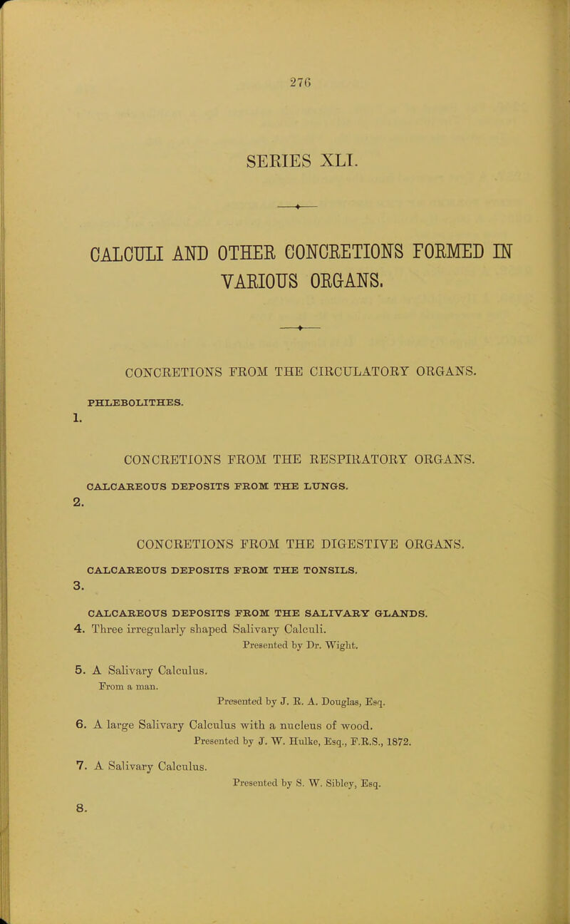 SERIES XLI. CALCULI AND OTHER CONCRETIONS FORMED IN VARIOUS ORG-ANS. 1. 2. CONCRETIONS FROM THE CIRCULATORY ORGANS. PHLEBOLJTHES. CONCRETIONS FROM THE RESPIRATORY ORGANS. CAIiCAREOTJS DEPOSITS FROM THE LUNGS. CONCRETIONS FROM THE DIGESTIVE ORGANS. CALCAREOUS DEPOSITS FROM THE TONSILS. 3. CALCAREOUS DEPOSITS FROM THE SALIVARY GLANDS. 4. Three irregularly shaped Salivary Calculi. Presented by Dr. Wight. 5. A Salivary Calculus. From a man. Presented by J. E. A. Douglas, Esq. 6. A large Salivary Calculus with a nucleus of wood. Presented by J, W. Hulke, Esq., F.R.S., 1872. 7. A Salivary Calculus. Presented by S. W. Sibley, Esq.