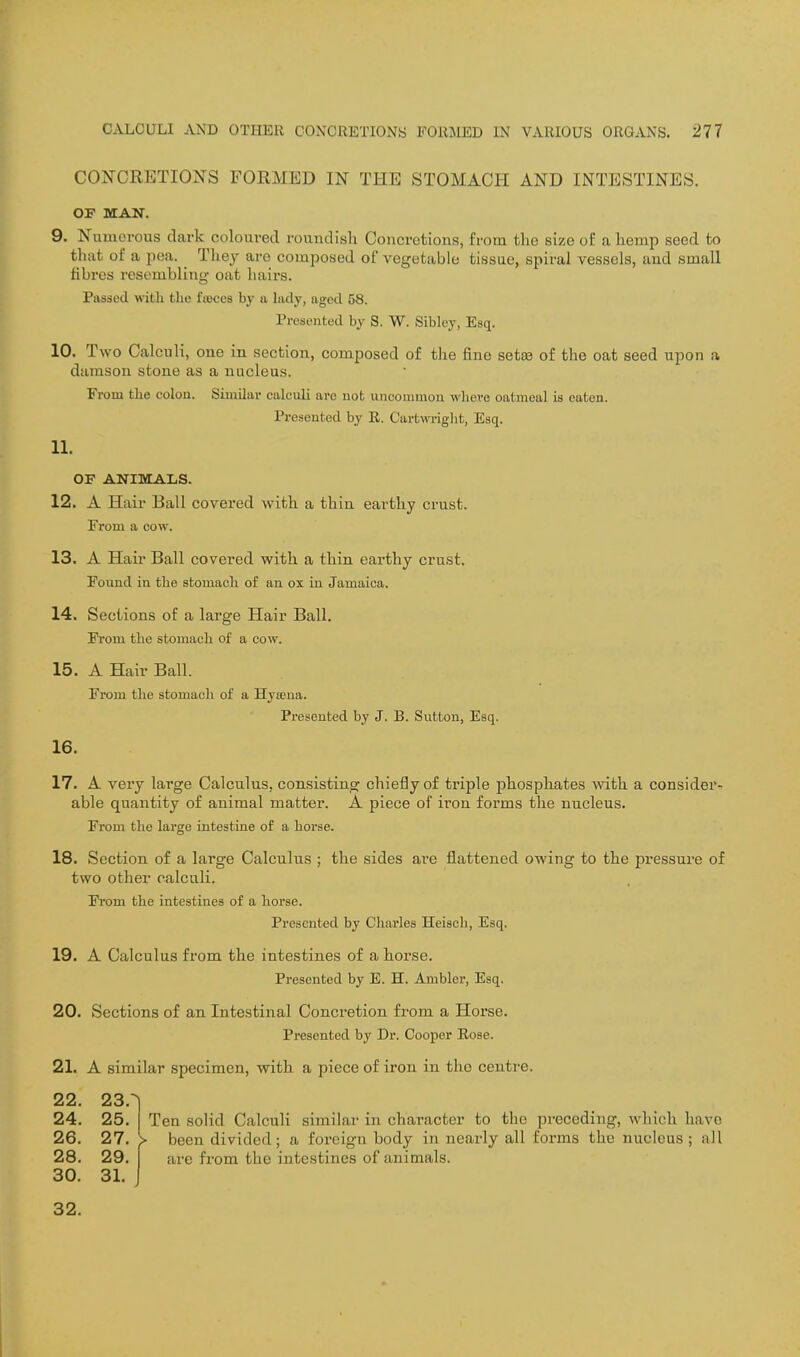 CONCRETIONS FORMED IN THE STOMACH AND INTESTINES. OF MAN. 9. Numerous dark coloured roundish Concretions, from the size of a hemp seed to that of a pea. _ They are composed of vegetable tissue, spiral vessels, aud small fibres resembling oat hairs. Passed with tlio fajces by a lady, aged 58. Presented by S. W. Sibley, Esq. 10. Two Calculi, one in section, composed of the fine setiB of the oat seed upon a damson stone as a nucleus. From the colon. Similar calculi are not uncommon wliere oatmeal is eaten. Presented by E. Cartwriglit, Esq. 11. OF ANIMALS. 12. A Hair Ball covered with a thin earthy crust. From a cow. 13. A Hair Ball covered with a thin earthy crust. Found in the stomach of an ox in Jamaica, 14. Sections of a large Hair Ball. Fi'om the stomach of a cow. 15. A Hair Ball. From the stomach of a Hyseua. Presented by J. B. Sutton, Esq. 16. 17. A veiy large Calculus, consisting chiefly of triple phosphates wdth a consider- able quantity of animal matter. A piece of iron forms the nucleus. From the large intestine of a horse. 18. Section of a large Calculus ; the sides are flattened owing to the pressux-e of two other calculi. From the intestines of a horse. Presented by Charles Heiscli, Esq. 19. A Calculus from the intestines of a horse. Presented by E. H. Ambler, Esq. 20. Sections of an Intestinal Concretion from a Horse. Presented by Dr. Cooper Rose. 21. A similar specimen, with a piece of iron in the centre. 22. 23.i Ten solid Calculi similar in character to the preceding, which havo 24. 25. 26. 27. 28. 29. 30. 31. > been divided; a foreign body in nearly all forms the nucleus ; all arc from the intestines of animals. 32.