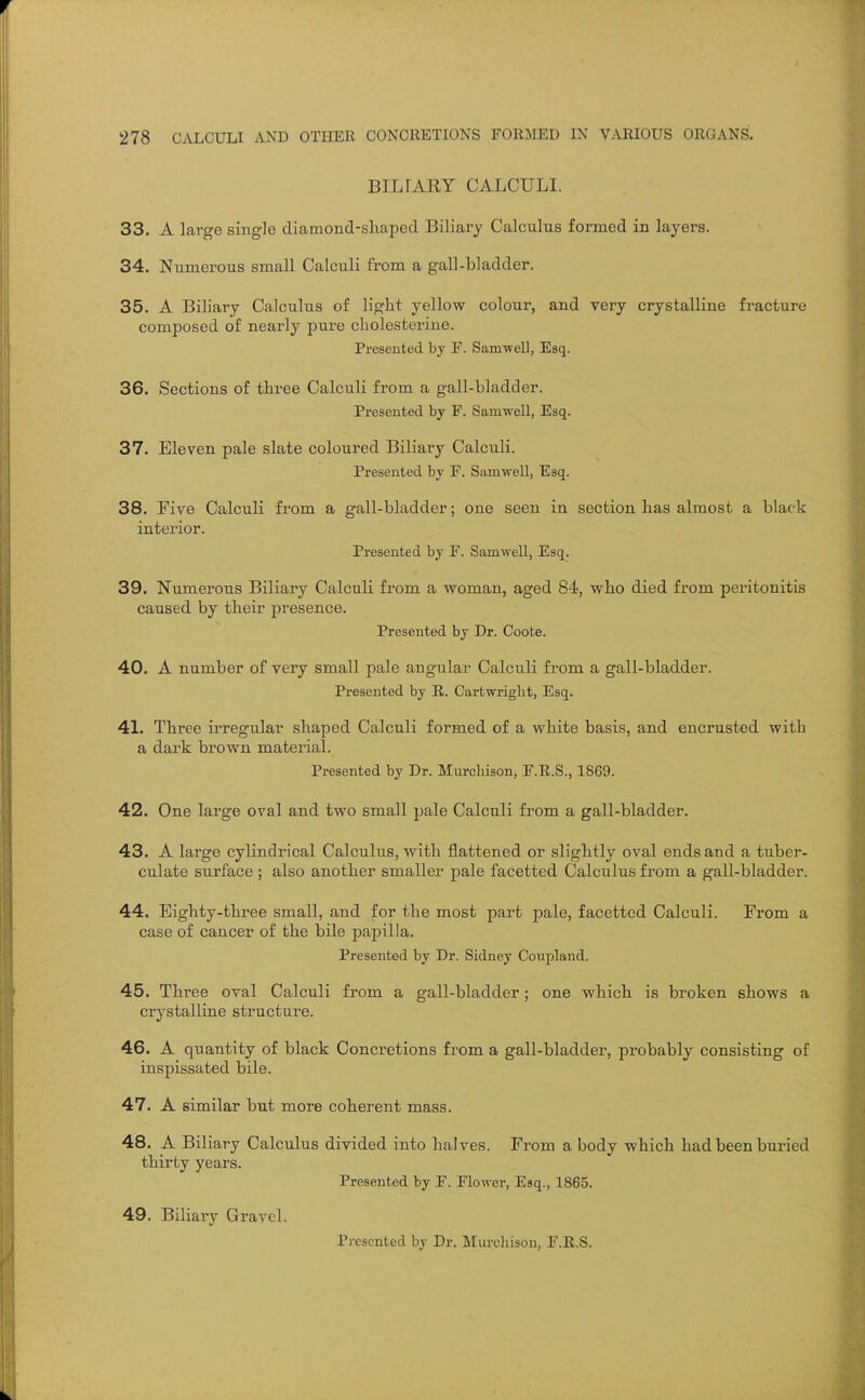 BILFARY CALCULI. 33. A large single diamond-sliaped Biliary Calculus formed in layers. 34. Numerous small Calculi from a gall-bladder. 35. A Biliary Calculus of light yellow colour, and very crystalline fracture composed of nearly pure cholesterine. Presented by F. Sam-well, Esq. 36. Sections of three Calculi from a gall-bladder. Presented by F. Samwell, Esq. 37. Eleven pale slate coloured Biliary Calculi. Presented by F. Samwell, Esq. 38. Five Calculi from a gall-bladder; one seen in section has almost a black interior. Presented by F. SamweU., Esq. 39. Numerous Biliary Calculi from a woman, aged 84, who died from peritonitis caused by their presence. Presented by Dr. Coote. 40. A number of very small pale angular Calculi from a gall-bladder. Presented by R. Cartwriglit, Esq. 41. Three ii'regular shaped Calculi formed of a white basis, and encrusted with a dark brown material. Presented by Dr. Murcliison, F.R.S., 1869. 42. One large oval and two small pale Calculi from a gall-bladder. 43. A large cylindrical Calculus, with flattened or slightly oval ends and a tuber- culate surface; also another smaller pale facetted Calculus from a gall-bladder. 44. Eighty-three small, and for the most part pale, facetted Calculi. From a case of cancer of the bile papilla. Presented by Dr. Sidney Coupland. 45. Three oval Calculi from a gall-bladder; one which is broken shows a crystalline structure. 46. A quantity of black Concretions from a gall-bladder, probably consisting of inspissated bile. 47. A similar but more coherent mass. 48. A Biliary Calculus divided into halves. From a body which had been buried thirty years. Presented by F. Flower, Esq., 1865. 49. Biliary Gravel. Presented by Dr. Miu'cliisou, F.R.S.