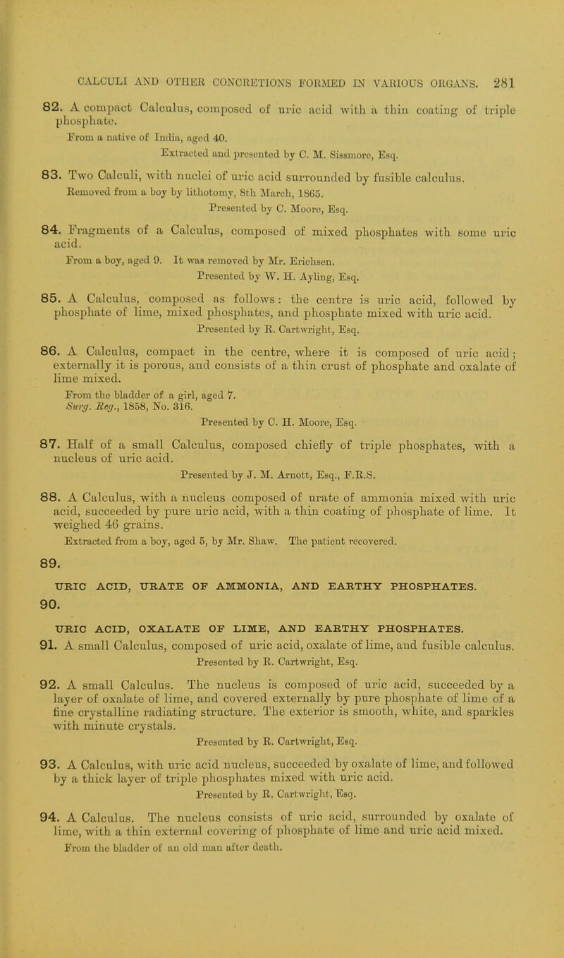 82. A compact Calculus, composed of uric acid with a thin coatiug of triple pLosphatu. From a native of India, aged 40. Extracted and presented by C. M. Sissniore, Esq. 83. Two Calculi, with nuclei of ui-ic acid surrounded by fusible calculus. Eemoved from a boy by Uthotomy, 8th March, 1865. Presented by C. Moore, Esq. 84. Fragments of a Calculus, composed of mixed pliosphates with some uric acid. From a boy, aged 9. It was removed by Mr. Erichsen. Presented by W. H. Ayling, Esq. 85. A Calculus, composed as follows: the centre is uric acid, followed by phosphate of lime, mixed phosphates, and phosphate mixed with uric acid. Presented by E. Cartwright, Esq. 86. A Calculus, compact in the centre, where it is composed of uric acid; externally it is porous, and consists of a thin crust of phosphate and oxalate of lime mixed. From the bladder of a girl, aged 7. Surg. Reg., 1858, No. 316. Presented by C. H. Moore, Esq. 87. Half of a small Calculus, composed chiefly of triple phosphates, with a nucleus of uric acid. Presented by J. M. Arnott, Esq., F.E.S. 88. A Calculus, with a nucleus composed of urate of ammonia mixed with uric acid, succeeded by pure uric acid, with a thin coatiug of phosphate of lime. It weighed 46 grains. Extracted from a boy, aged 5, by Mr. Sliaw. The patient recovered. 89. TJRIC ACID, URATE OF AMMONIA, AND EARTHY PHOSPHATES. 90. XTRIC ACID, OXALATE OF LIME, AND EARTHY PHOSPHATES. 91. A small Calculus, composed of uric acid, oxalate of lime, aud fusible calculus. Presented by E. Cartwright, Esq. 92. A small Calculus. The nucleus is composed of uric acid, succeeded by a layer of oxalate of lime, and covered externally by pure phosphate of lime of a fine crystalline radiating structure. The exterior is smooth, white, and spai-kles with minute crystals. Presented by E. Cartwright, Esq. 93. A Calculus, with uric acid nucleus, succeeded by oxalate of lime, and followed by a thick layer of triple phosphates mixed with uric acid. Presented by E. Cartwright, Esq. 94. A Calculus. The nucleus consists of uric acid, surrounded by oxalate of lime, with a thin external covering of phosphate of lime and uric acid mixed. From the bladder of an old man after death.