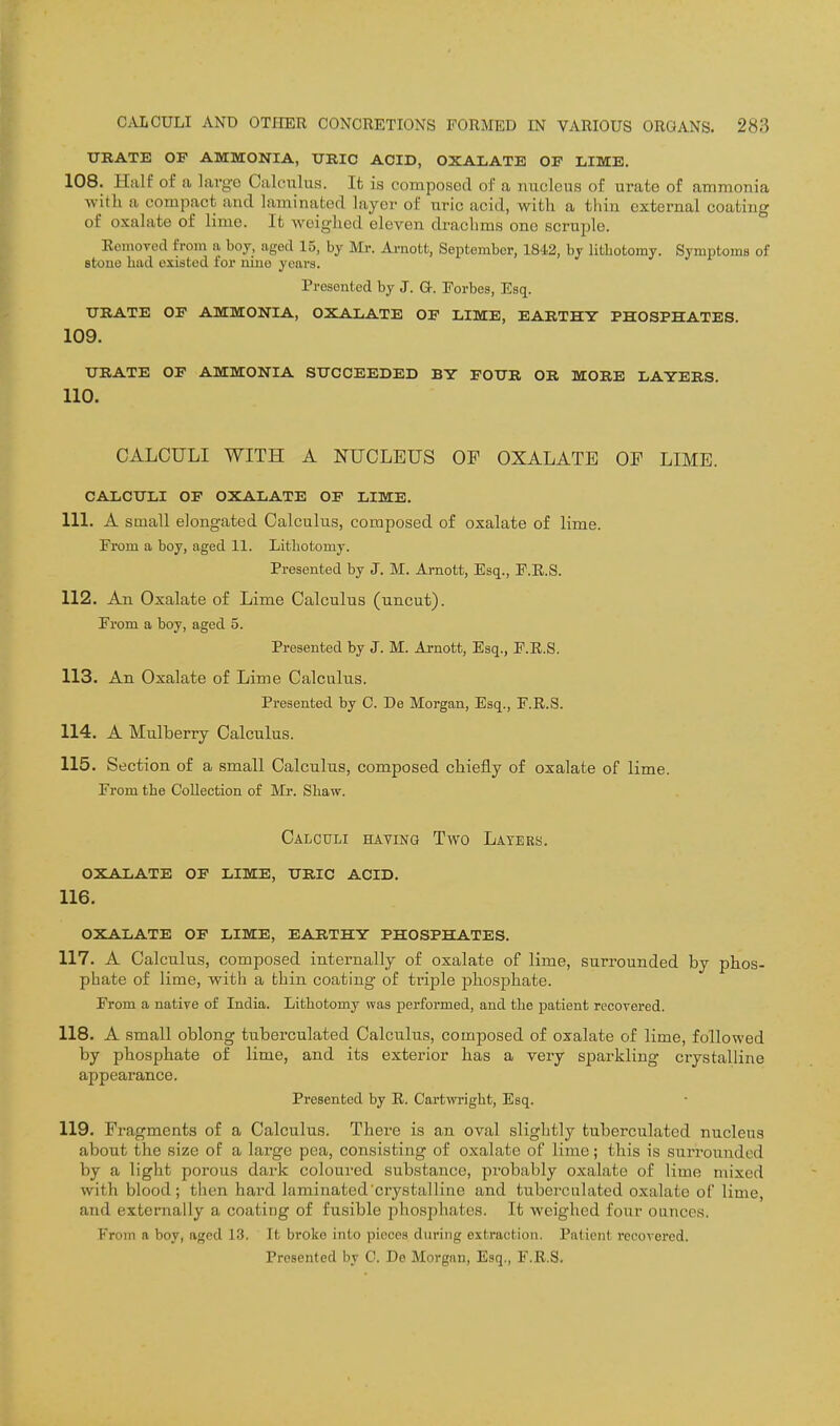 URATE OF AMMONIA, URIC ACID, OXALATE OF LIME. 108. Half of a largo Calculus. It is composed of a nucleus of urate of ammonia with a compact and laminated layer of uric acid, with a thin external coating of oxalate of lime. It weighed eleven drachms one scruijle. EomoTed from a boy, aged 15, by Mr. Amotfc, September, 1842, by litbotoray. Symptoms of stone had existed for nine years. Presented by J. G-. Eorbes, Esq. URATE OF AMMONIA, OXALATE OF LIME, EARTHY PHOSPHATES. 109. URATE OF AMMONIA SUCCEEDED BY FOUR OR MORE LAYERS. 110. CALCULI WITH A NUCLEUS OF OXALATE OP LIME. CALCULI OF OXALATE OF LIME, 111. A small elongated Calculus, composed of oxalate of lime. Erom a boy, aged 11. Lithotomy. Presented by J. M. Arnott, Esq., E.R.S. 112. An Oxalate of Lime Calculus (uncut). From a boy, aged 5. Presented by J. M. Arnott, Esq., E.R.S. 113. An Oxalate of Lime Calculus. Presented by 0. De Morgan, Esq., F.R.S. 114. A Mulberry Calculus. 115. Section of a small Calculus, composed chiefly of oxalate of lime. From the Collection of Mr. Shaw. Calculi having Two Layers, oxalate of lime, uric acid. 116. OXALATE OF LIME, EARTHY PHOSPHATES. 117. A Calculus, composed internally of oxalate of lime, surrounded by phos- phate of lime, with a thin coating of triple phosphate. From a native of India. Lithotomy was performed, and the patient recovered. 118. A small oblong tuberculated Calculus, composed of oxalate of lime, followed by phosphate of lime, and its exterior has a very sparkling crystalline appearance. Presented by E. Cartwright, Esq. 119. Fragments of a Calculus. There is an oval slightly tuberculated nucleus about the size of a large pea, consisting of oxalate of lime; this is surrounded by a light porous dark coloured substance, probably oxalate of lime mixed with blood; then haid laminated crystalline and tuberculated oxalate of lime, and externally a coating of fusible phosijhates. It weighed four ounces. From a boy, aged 13. It broke into pieces during extraction. Patient recovered. Presented by C. De Morgan, Esq., F.R.S.