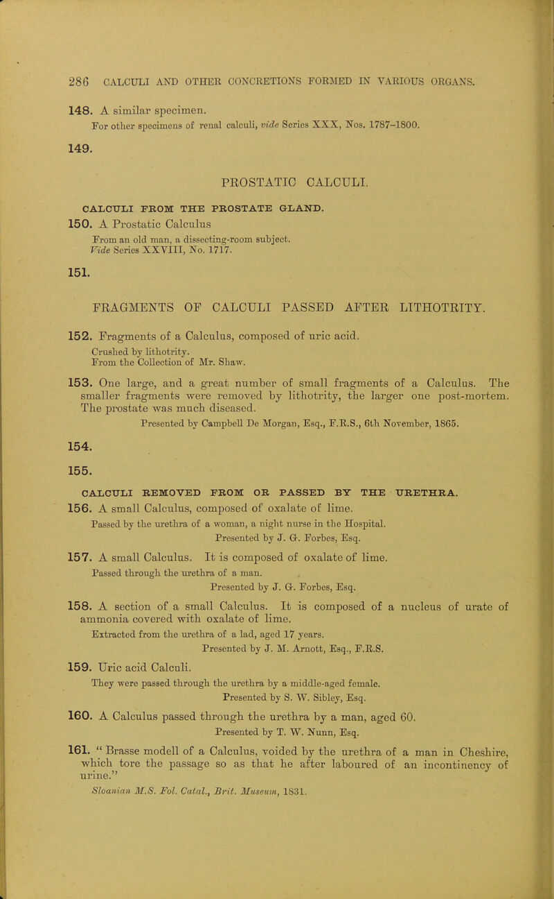 148. A similar specimen. For other specimens of renal calculi, vide Series XXX, Nos. 1787-1800. 149. PEOSTATIO CALCULI. CALCITLI FEOM THE PROSTATE GLAND. 150. A Prostatic Calculus From an old man, a dissecting-room sutject. Vide Series XXVIII, No. 1717. 151. FRAGMENTS OP CALCULI PASSED AFTER LITHOTRITY. 152. Fragments of a Calculus, composed of uric acid. Crushed by Hthotrity. From the Collection of Mr. Shaw. 153. One large, and a great number of small fragments of a Calculus. The smaller fragments were removed by litliotrity, the larger one post-mortem. Tbe prostate was much diseased. Presented by Campbell De Morgan, Esq., F.R.S., 6th November, 1865. 154. 155. CALCULI REMOVED PROM OR PASSED BY THE TTRETHRA. 156. A small Calculus, composed of oxalate oE lime. Passed by the urethra of a woman, a night nurse in the Hospital. Presented by J. G-. Foi-bes, Esq. 157. A small Calculus. It is composed of oxalate of lime. Passed through the urethra of a man. Presented by J. G. Forbes, Esq. 158. A section of a small Calculus. It is composed of a nucleus of urate of ammonia covered with oxalate of lime. Extracted from the lu'ethra of a lad, aged 17 years. Presented by J. M. Arnott, Esq., F.R.S. 159. Uric acid Calculi. They were passed through the urethra by a middle-aged female. Presented by S. V7. Sibley, Esq. 160. A Calculus passed tkrougb. the uretbra by a man, aged 60. Presented by T. W. Nunn, Esq. 161.  Brasse modell of a Calculus, voided by the urethra of a man in Cheshire, wbich tore the passage so as tbat be after laboured of au iucontinency of urine. Sloanian M.S. Fol. Calal., Brit. Iluseum, 1831.