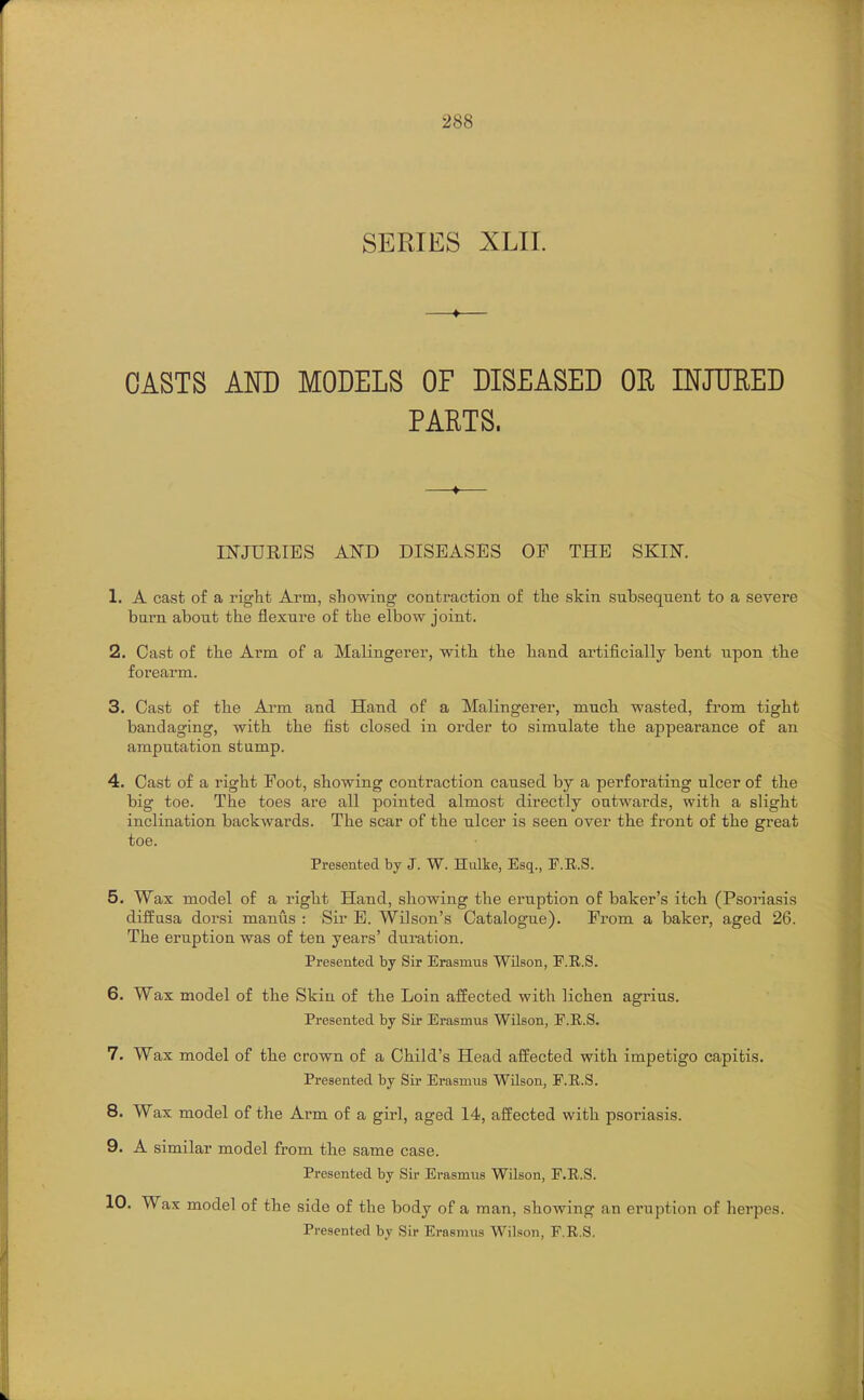 SERIES XLII. —♦— OASTS AND MODELS OF DISEASED OE INJURED PARTS. —♦— INJURIES AND DISEASES OP THE SKIN. 1. A cast of a right Arm, showing contraction of tlie skin subsequent to a severe burn about the flexure of the elbow joint. 2. Cast of the Arm of a Malingerer, with the hand artificially bent upon the forearm. 3. Cast of the Arm and Hand of a Malingerer, much wasted, fi'om tight bandaging, with the fist closed in order to simulate the appearance of an amputation stump. 4. Cast of a right Foot, showing contraction caused by a perforating ulcer of the big toe. The toes are all pointed almost directly outwards, with a slight inclination backwards. The scar of the ulcer is seen over the front of the great toe. Presented by J. W. Hulke, Esq., F.R.S. 5. Wax model of a right Hand, showing the eruption of baker's itch (Psoriasis diffusa doi'si manus : Sir E. Wilson's Catalogue). From a baker, aged 26. The eruption was of ten years' duration. Presented by Sir Erasmus Wilson, P.R.S. 6. Wax model of the Skin of the Loin affected with lichen agrius. Presented by Sir Erasmus Wilson, E.R.S. 7. Wax model of the crown of a Child's Head affected with impetigo capitis. Presented by Sir Erasmus Wilson, F.E.S. 8. Wax model of the Arm of a girl, aged 14, affected with psoriasis. 9. A similar model from the same case. Presented by Sir Erasmus Wilson, F.E.S. 10. Wax model of the side of the body of a man, showing an eruption of herpes. Presented by Sir Erasmus Wilson, F.R.S.