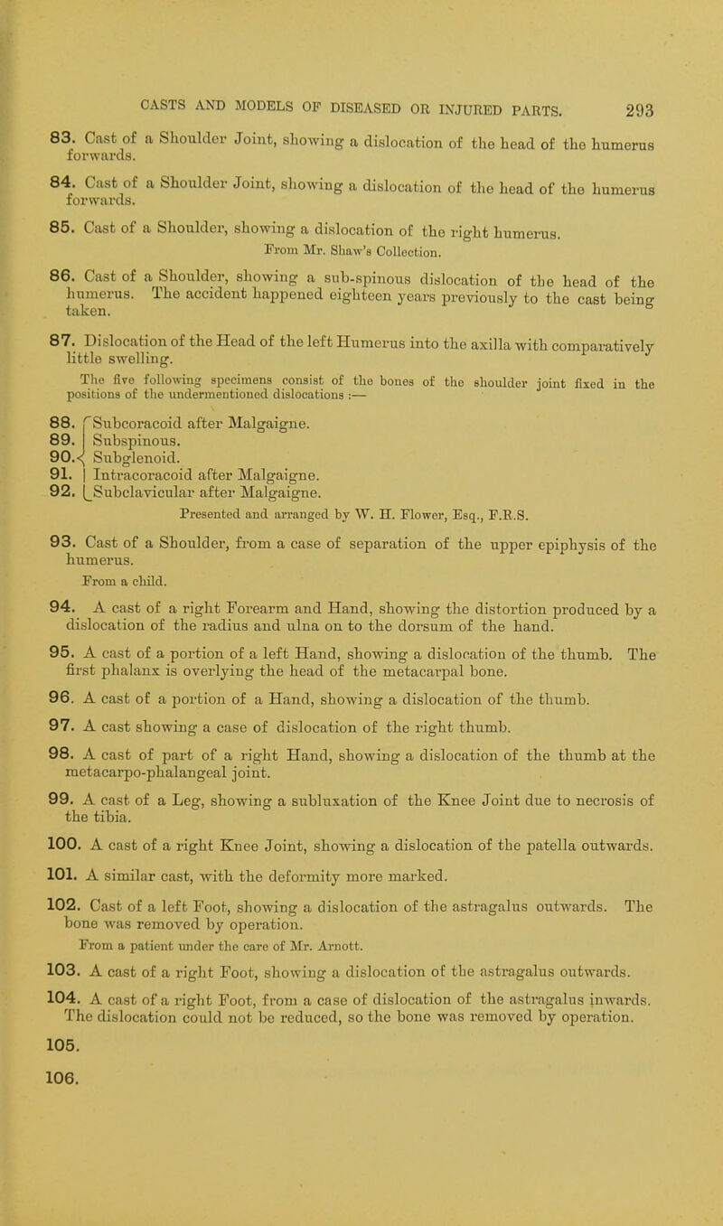 83. Cast of a Shoulder Joint, showing a dislocation of the head of the humerus forwards. 84. Cast of a Shoulder Joint, showing a dislocation of the head of the humerus forwards. 85. Cast of a Shoulder, showing a dislocation of the right humerus. Fi-om Mr. Shaw's Collection. 86. Cast of a Shoulder, showing a sub-spinous dislocation of the head of the liumerus. The accident happened eighteen years previously to the cast being taken. 87. Dislocation of the Head of the left Humerus into the axilla with comparatively little swelling. The five following specimens consist of the bones of the shoulder joint fixed in the positions of tlie undermentioned dislocations :— 88. 'Subcoracoid after Malgaigne. 89. Subspinous. 90. <{ Subglenoid. 91. I Intracoracoid after Malgaigne. 92. (^Subclavicular after Malgaigne. Presented and arranged by W. H. Flower, Esq., P.R.S. 93. Cast of a Shoulder, fi-om a case of separation of the upper epiphysis of the humerus. From a child. 94. A cast of a right Forearm and Hand, showing the distortion produced by a dislocation of the radius and ulna on to the dorsum of the hand. 95. A cast of a portion of a left Hand, showing a dislocation of the thumb. The first phalanx is overlying the head of the metacarpal bone. 96. A cast of a portion of a Hand, showing a dislocation of the thumb. 97. A cast showing a case of dislocation of the right thumb. 98. A cast of part of a right Hand, showing a dislocation of the thumb at the metacarpo-phalangeal joint. 99. A cast of a Leg, showing a subluxation of the Knee Joint due to necrosis of the tibia. 100. A cast of a right Knee Joint, showing a dislocation of the patella outwards. 101. A similar cast, with the deformity more marked. 102. Cast of a left Foot, showing a dislocation of the astragalus outwards. The bone was removed by operation. From a patient under the care of Mr. Arnott. 103. A cast of a right Foot, showing a dislocation of the astragalus outwards. 104. A cast of a riglit Foot, from a case of dislocation of the astragalus inwards. The dislocation could not be reduced, so the bone was removed by operation. 105. 106.