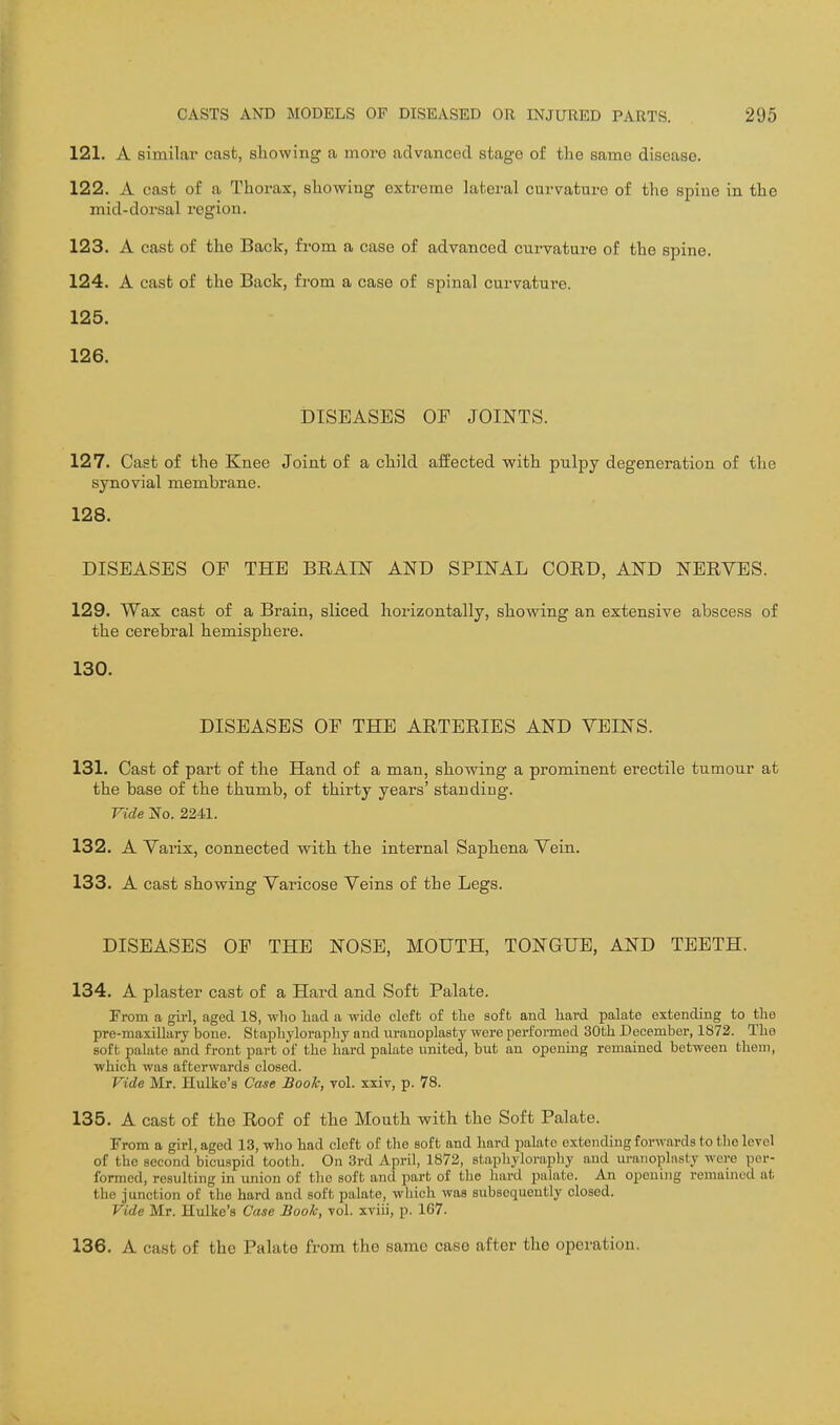 121. A similar cast, showing a more advanced stage of the same disease. 122. A cast of a Thorax, showing extreme lateral curvature of the spine in the mid-dorsal region. 123. A cast of the Back, from a case of advanced curvature of the spine. 124. A cast of the Back, from a case of spinal curvature. 125. 126. DISEASES OF JOINTS. 127. Cast of the Knee Joint of a child affected with pulpy degeneration of the synovial membrane. 128. DISEASES OF THE BRAIN AND SPINAL CORD, AND NERVES. 129. Wax cast of a Brain, sliced horizontally, showing an extensive abscess of the cerebral hemisphere. 130. DISEASES OF THE ARTERIES AND VEINS. 131. Cast of part of the Hand of a man, showing a prominent erectile tumour at the base of the thumb, of thirty years' standing. Vide No. 2241. 132. A Vaiix, connected with the internal Saphena Vein. 133. A cast showing Varicose Veins of the Legs. DISEASES OF THE NOSE, MOUTH, TONGUE, AND TEETH. 134. A plaster cast of a Hard and Soft Palate. From a girl, aged 18, wlio had a wide cleft of the soft and hard palate extending to the pre-maxillary bone. Staphyloraphy and uranoplasty were performed 30th December, 1872. The soft palate and front part of the hard palate united, but an opening remained between them, which was afterwards closed. Vide Mr. Hulko's Case Book, toI. xxiv, p. 78. 135. A cast of the Roof of the Mouth with the Soft Palate. From a girl, aged 13, who had cleft of tlie soft and hard palate extending forwards to the level of the second bicuspid tooth. On 3rd April, 1872, staphylorapliy and uranoplasty were per- formed, resulting in union of the soft and part of the liard palate. An opening remained at the junction of the hard and soft palate, which was subsequently closed. Vide Mr. Hulke's Case Book, vol. xviii, p. 167. 136. A cast of the Palate from the same case after the operation.