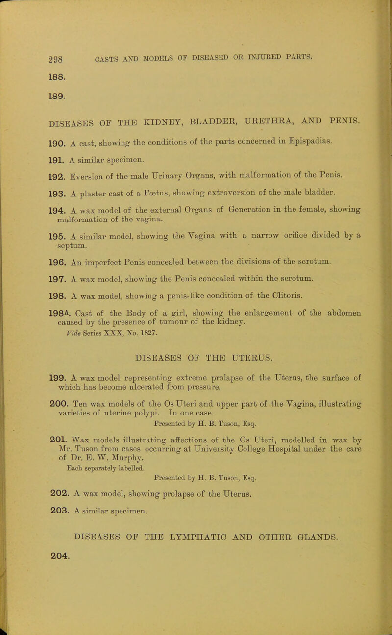 188. 189. DISEASES OE THE KIDNEY, BLADDER, URETHRA, AND PENIS. 190. A cast, showing the conditions of the parts concerned in Epispadias. 191. A similar specimen. 192. Bversion of the male Urinary Organs, with malformation of the Penis. 193. A plaster cast of a Foetus, showing extroversion of the male bladder. 194. A wax model of the external Organs of Generation in the female, showing malformation of the vagina. 195. A similar model, showing the Vagina with a narrow orifice divided by a septum. 196. An imperfect Penis concealed between the divisions of the scrotum. 197. A wax model, showing the Penis concealed within the scrotum. 198. A wax model, showing a penis-like condition of the Clitoris. 198^. Cast of the Body of a girl, showing the enlargement of the abdomen caused by the presence of tumour of the kidney. Vide Series XXX, No. 1827. DISEASES OF THE UTERUS. 199. A wax model representing extreme prolapse of the Uterus, the surface of which has become ulcerated from pressure. 200. Ten wax models of the Os Uteri and upper part of the Vagina, illustrating varieties of uterine polypi. In one case. Presented by H. B. Tuson, Esq. 201. Wax models illustrating affections of the Os Uteri, modelled in wax by Mr. Tuson from cases occurring at University College Hospital under the care of Dr. E. W. Murphy. Each separately labelled. Presented by H. B. Tuson, Esq. 202. A wax model, showing prolapse of the Uterus. 203. A similar specimen. DISEASES OF THE LYMPHATIC AND OTHER GLANDS. 204.