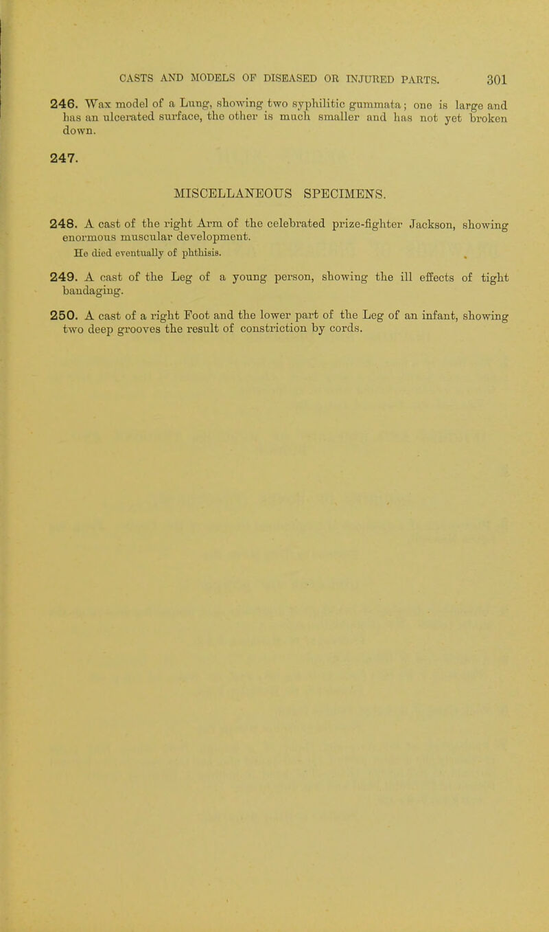 246. Wax model of a Lung-, showing two syphilitic gummata; one is large and has an ulcemted surface, the other is much smaller and has not yet broken down. 247. MISCELLANEOUS SPECIMENS. 248. A cast of the right Ai^m of the celebrated prize-fighter Jackson, showing enormous muscular development. He died eventually of phthisis. , 249. A cast of the Leg of a young person, showing the ill effects of tight bandaging. 250. A cast of a right Foot and the lower part of the Leg of an infant, showing two deep grooves the result of constriction by cords.