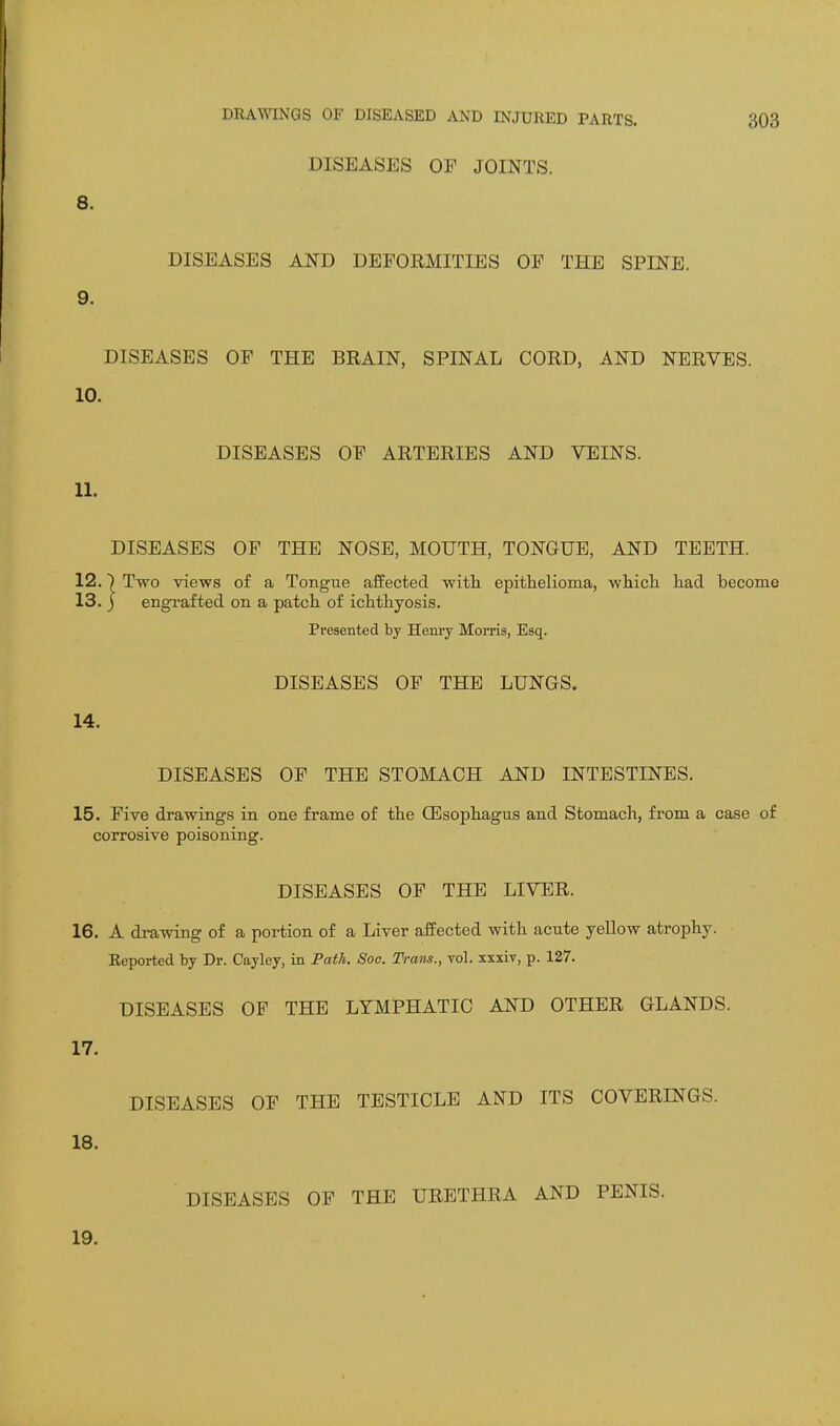 DISEASES OF JOINTS. 8. DISEASES AND DEFORMITIES OF THE SPINE. 9. DISEASES OF THE BRAIN, SPINAL CORD, AND NERVES. 10. DISEASES OF ARTERIES AND VEINS. 11. DISEASES OF THE NOSE, MOUTH, TONGUE, AND TEETH. 12.7 Two views of a Tongue afEected with epithelioma, which, had become 13. 3 engrafted on a patch of ichthyosis. Presented by Henry Morris, Esq. DISEASES OF THE LUNGS. 14. DISEASES OF THE STOMACH AND INTESTINES. 15. Five drawings in one frame of the CEsophagus and Stomach, from a case of corrosive poisoning. DISEASES OF THE LIVER. 16. A drawing of a portion of a Liver afEected with acute yellow atrophy. Reported by Dr. Cayley, in Pa^A. Soo. Trans., vol. xxxiv, p. 127. DISEASES OF THE LYMPHATIC AND OTHER GLANDS. 17. DISEASES OF THE TESTICLE AND ITS COVERINGS. 18. DISEASES OF THE URETHRA AND PENIS. 19.