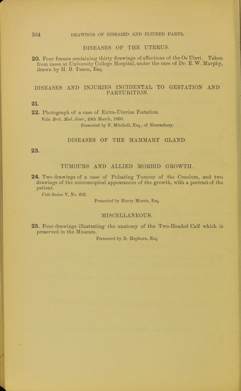 DISEASES OF THE UTERUS. 20. Four frames containing thirty drawings of affections of the Os Uteri. Taken from cases at University College Hospital, under the care of Dr. E. W. Murphy, drawn by H. B. Tusou, Esq. DISEASES AND INJURIES INCIDENTAL TO GESTATION AND PARTURITION. 21. 22. Photograph of a case of Extra-Uterine Foetation. Vide Brit. Med. Jour., 24th March, 1860. Presented by P. Mitchell, Esq., of Shrewsbury. 23. DISEASES OF THE MAMMARY GLAND. TUMOURS AND ALLIED MORBID GROWTH. 24. Two drawings of a case of Pulsating Tumour of the Cranium, and two drawings of the microscopical appearances of the growth, with a portrait of the patient. Vide Series V, No. 605. Presented by Henry Morris, Esq. MISCELLANEOUS. 25. Four drawings illustrating the anatomy of the Two-Headed Calf which is preserved in the Museum. Presented by D. Hepburn, Esq.
