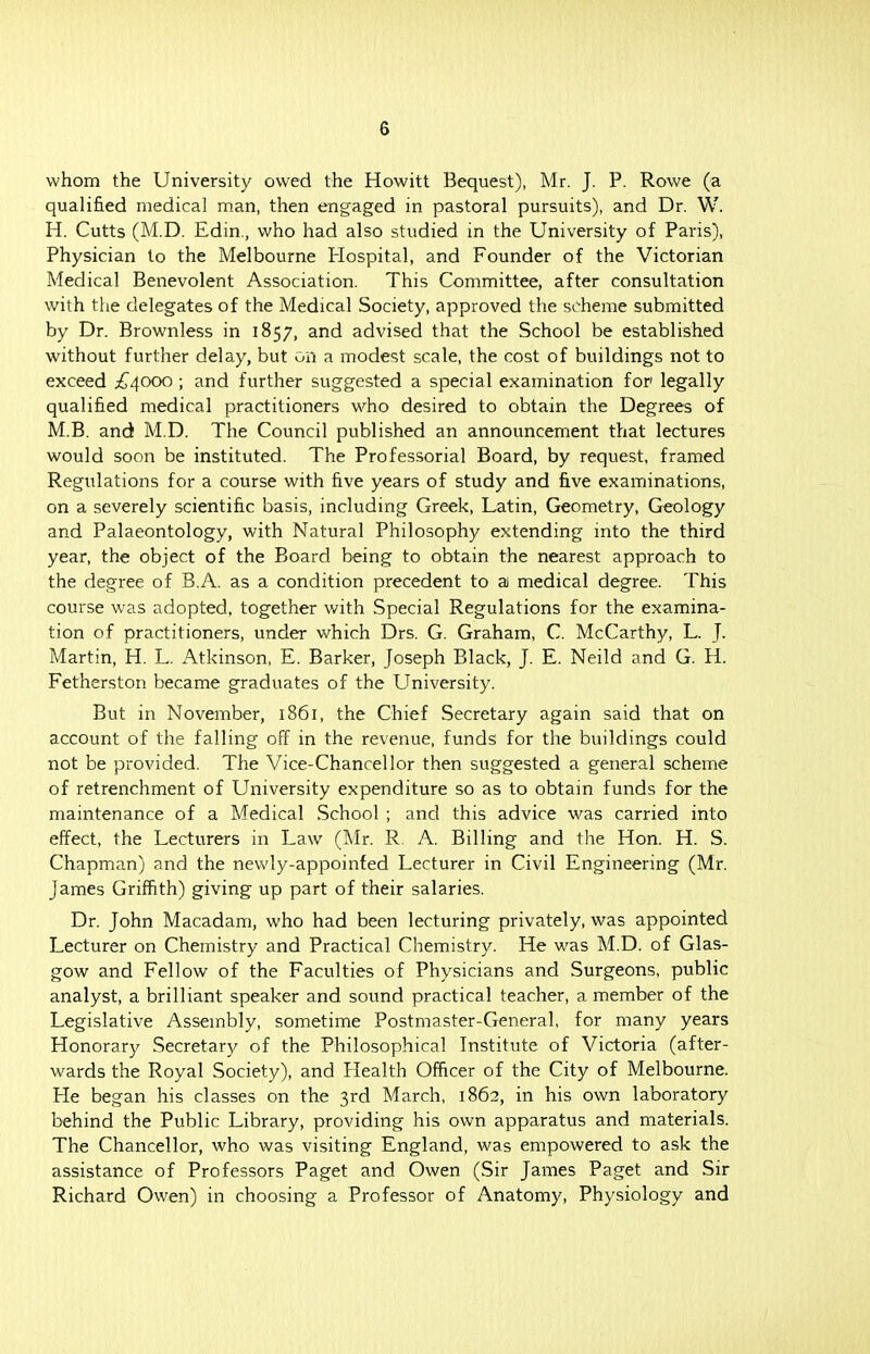 whom the University owed the Howitt Bequest), Mr. J. P. Rowe (a qualified medical man, then engaged in pastoral pursuits), and Dr. W. H. Cutts (M.D. Edin., who had also studied in the University of Paris), Physician to the Melbourne Hospital, and Founder of the Victorian Medical Benevolent Association. This Committee, after consultation with the delegates of the Medical Society, approved the scheme submitted by Dr. Brownless in 1857, and advised that the School be established without further delay, but on a modest scale, the cost of buildings not to exceed £4000 ; and further suggested a special examination for legally qualified medical practitioners who desired to obtain the Degrees of M.B. and M.D. The Council published an announcement that lectures would soon be instituted. The Professorial Board, by request, framed Regulations for a course with five years of study and five examinations, on a severely scientific basis, including Greek, Latin, Geometry, Geology and Palaeontology, with Natural Philosophy extending into the third year, the object of the Board being to obtain the nearest approach to the degree of B.A. as a condition precedent to a medical degree. This course was adopted, together with Special Regulations for the examina- tion of practitioners, under which Drs. G. Graham, C. McCarthy, L. J. Martin, H. L. Atkinson, E. Barker, Joseph Black, J. E. Neild and G. H. Fetherston became graduates of the University. But in November, 1861, the Chief Secretary again said that on account of the falling off in the revenue, funds for the buildings could not be provided. The Vice-Chancel lor then suggested a general scheme of retrenchment of University expenditure so as to obtain funds for the maintenance of a Medical School ; and this advice was carried into effect, the Lecturers in Law (Mr. R. A. Billing and the Hon. H. S. Chapman) and the newly-appoinfed Lecturer in Civil Engineering (Mr. James Griffith) giving up part of their salaries. Dr. John Macadam, who had been lecturing privately, was appointed Lecturer on Chemistry and Practical Chemistry. He was M.D. of Glas- gow and Fellow of the Faculties of Physicians and Surgeons, public analyst, a brilliant speaker and sound practical teacher, a member of the Legislative Assembly, sometime Postmaster-General, for many years Honorary Secretary of the Philosophical Institute of Victoria (after- wards the Royal Society), and Health Officer of the City of Melbourne. He began his classes on the 3rd March, 1862, in his own laboratory behind the Public Library, providing his own apparatus and materials. The Chancellor, who was visiting England, was empowered to ask the assistance of Professors Paget and Owen (Sir James Paget and Sir Richard Owen) in choosing a Professor of Anatomy, Physiology and