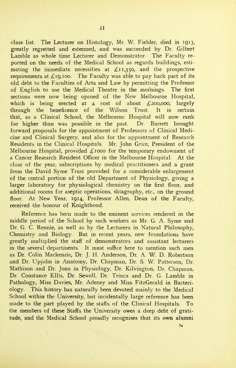 class list. The Lecturer on Histology, Mr. W. Fielder, died in igi3, greatly regretted and esteemed, and was succeeded by Dr. Gilbert Lamble as whole time Lecturer and Demonstrator. The Faculty re- ported on the needs of the Medical School as regards buildings, esti- mating the immediate necessities at £11,350, and the prospective requirements at £19,100. The Faculty was able to pay back part of its old debt to the Faculties of Arts and Law by permitting the Professor of English to use the Medical Theatre in the mornings. The first sections were now being opened of the New Melbourne Hospital, which is being erected at a cost of about £200,000, largely through the beneficence of the Wilson Trust. It is certain that, as a Clinical School, the Melbourne Hospital will now rank far higher than was possible in the past. Dr. Barrett brought forward proposals for the appointment of Professors of Clinical Medi- cine and Clinical Surgery, and also for the appointment of Research Residents in the Clinical Hospitals. Mr. John Grice, President of the Melbourne Hospital, provided £1000 for the temporary endowment of a Cancer Research Resident Officer in the Melbourne Hospital. At the close of the year, subscriptions by medical practitioners and a grant from the David Syme Trust provided for a considerable enlargement of the central portion of the old Department of Physiology, giving a larger laboratory for physiological chemistry on the first floor, and additional rooms for aseptic operations, skiagraphy, etc., on the ground floor. At New Year, 1914, Professor Allen, Dean of the Faculty, received the honour of Knighthood. Reference has been made to the eminent services rendered in the middle period of the School by such workers as Mr. G. A. Syme and Dr. G. C. Rennle, as well as by the Lecturers in Natural Philosophy, Chemistry and Biology. But in recent years, new foundations have greatly multiplied the staff of demonstrators and assistant lecturers in the several departments. It must suffice here to mention such men as Dr. Colin Mackenzie, Dr. J. H. Anderson, Dr. A. W. D. Robertson and Dr. Upjohn in Anatomy, Dr. Chapman, Dr. S. W. Patterson, Dr. Mathison and Dr. Jona in Physiology, Dr. Kilvington, Dr. Chapman, Dr. Constance Ellis, Dr. Sewell, Dr. Trinca and Dr. G. Lamble in Pathology, Miss Davies, Mr. Adeney and Miss FitzGerald in Bacteri- ology. This history has naturally been devoted mainly to the Medical School within the University, but incidentally large reference has been made to the part played by the staffs of the Clinical Hospitals. To the members of these Staffs the University owes a deep debt of grati- tude, and the Medical School proudly recognises that its own alumni 7*