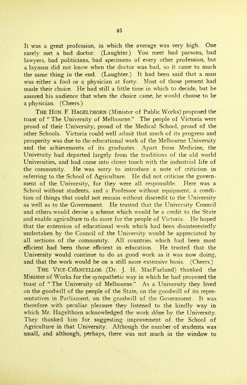It was a gTeat profession, in which the average was very high. One rarely met a bad doctor. (Laughter.) You meet bad parsons, bad lawyers, bad politicians, bad specimens of every other profession, but a layman did not know when the doctor was bad, so it came to much the same thing in the end. (Laughter.) It had been said that a man was either a fool or a physician at forty. Most of those present had made their choice. He had still a little time in which to decide, but he assured his audience that when the choice came, he would choose to be a physician. (Cheers.) THE HON. F. HAGELTHORN (Minister of Public Works) proposed the toast of The University of Melbourne. The people of Victoria were proud of their University, proud of the Medical School, proud of the other Schools. Victoria could well admit that much of its progress and prosperity was due to the educational work of the Melbourne University and the achievements of its graduates. Apart from Medicine, the University had departed largely from the traditions of the old world Universities, and had come into closer touch with the industrial life of the community. He was sorry to introduce a note of criticism in referring to the School of Agriculture. He did not criticise the govern- ment of the University, for they were all responsible. Here was a School without students, and a Professor without equipment, a condi- tion of things that could not remain without discredit to the University as well as to the Government. He trusted that the University Council and others would devise a scheme which would be a credit to the State and enable agriculture to do more for the people of Victoria. He hoped that the extension of educational work which had been disinterestedly undertaken by the Council of the University would be appreciated by all sections of the community. All countries which had been most efficient had been those efficient in education. He trusted that the University would continue to do as good work as it was now doing, and that the work would be on a still more extensive basis. (Cheers.) THE VlCE-CH*ANCELLOR (Dr. J. H. MacFarland) /thanked the Minister of Works for the sympathetic way in which he had proposed the toast of The University of Melbourne. As a University they lived on the goodwill of the people of the State, on the goodwill of its repre- sentatives in Parliament, on the goodwill of the Government. It was therefore with peculiar pleasure they listened to the kindly way in which Mr. Hagelthorn acknowledged the work done by the University. They thanked him for suggesting improvement of the School of Agriculture in that University. Although the number of students was small, and although, perhaps, there was not much in the window to