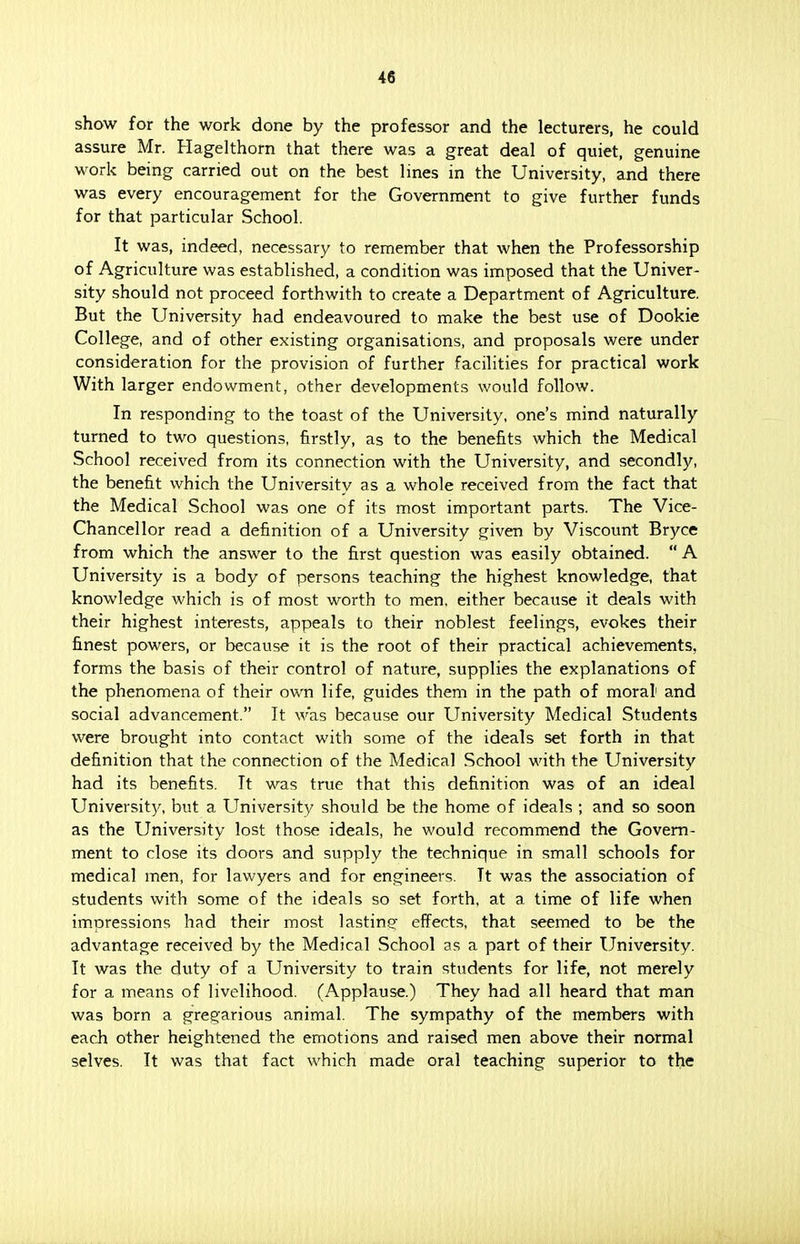 show for the work done by the professor and the lecturers, he could assure Mr. Hagelthorn that there was a great deal of quiet, genuine work being carried out on the best lines in the University, and there was every encouragement for the Government to give further funds for that particular School. It was, indeed, necessary to remember that when the Professorship of Agriculture was established, a condition was imposed that the Univer- sity should not proceed forthwith to create a Department of Agriculture. But the University had endeavoured to make the best use of Dookie College, and of other existing organisations, and proposals were under consideration for the provision of further facilities for practical work With larger endowment, other developments would follow. In responding to the toast of the University, one's mind naturally turned to two questions, firstly, as to the benefits which the Medical School received from its connection with the University, and secondly, the benefit which the University as a whole received from the fact that the Medical School was one of its most important parts. The Vice- Chancellor read a definition of a University given by Viscount Bryce from which the answer to the first question was easily obtained. A University is a body of persons teaching the highest knowledge, that knowledge which is of most worth to men. either because it deals with their highest interests, appeals to their noblest feelings, evokes their finest powers, or because it is the root of their practical achievements, forms the basis of their control of nature, supplies the explanations of the phenomena of their own life, guides them in the path of moral1 and social advancement. It was because our University Medical Students were brought into contact with some of the ideals set forth in that definition that the connection of the Medical School with the University had its benefits. It was true that this definition was of an ideal University, but a University should be the home of ideals ; and so soon as the University lost those ideals, he would recommend the Govern- ment to close its doors and supply the technique in small schools for medical men, for lawyers and for engineers. It was the association of students with some of the ideals so set forth, at a time of life when impressions had their most lasting- effects, that seemed to be the advantage received by the Medical School as a part of their University. It was the duty of a University to train students for life, not merely for a means of livelihood. (Applause.) They had all heard that man was born a gregarious animal. The sympathy of the members with each other heightened the emotions and raised men above their normal selves. It was that fact which made oral teaching superior to the