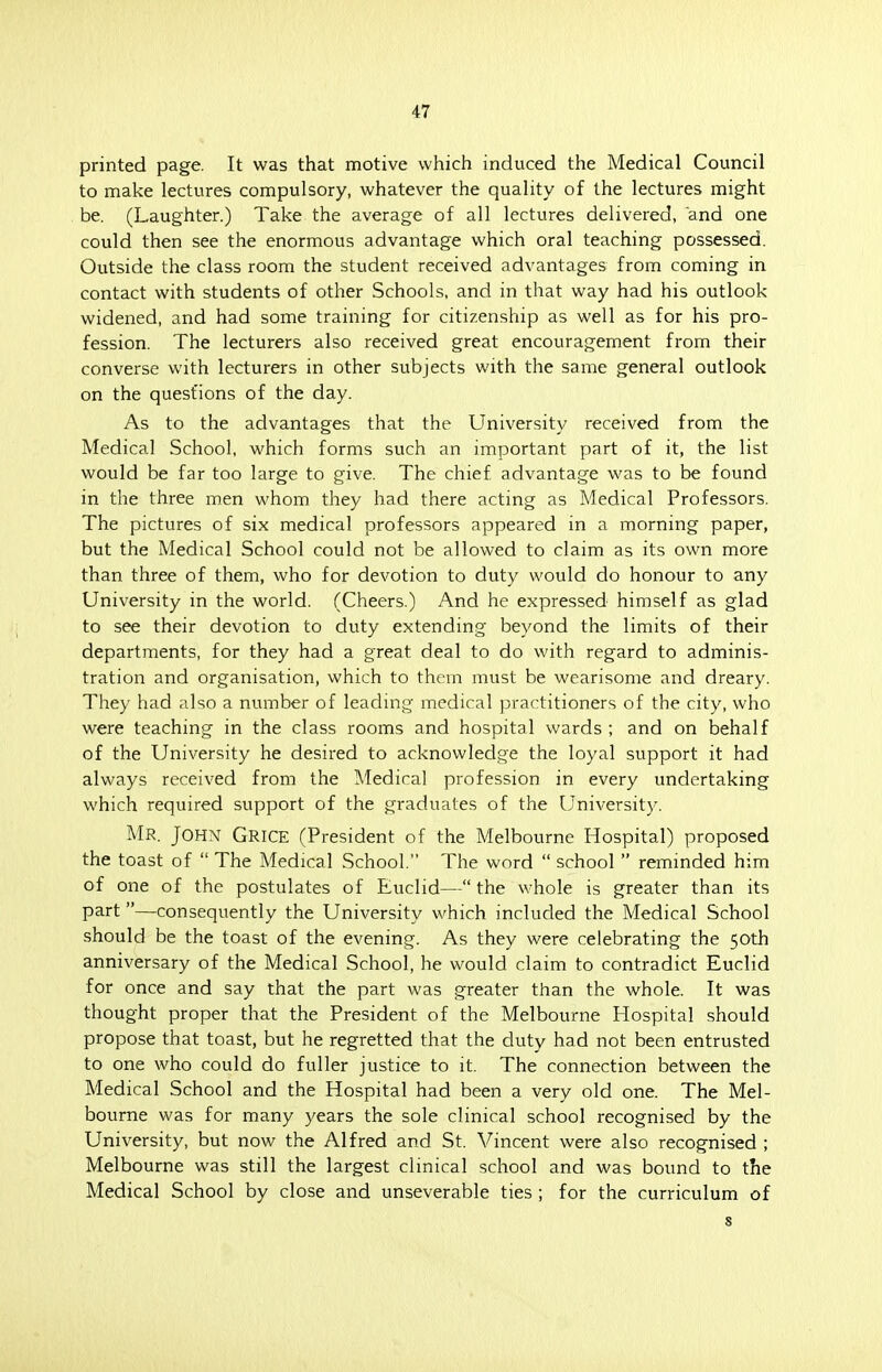 printed page. It was that motive which induced the Medical Council to make lectures compulsory, whatever the quality of the lectures might be. (Laughter.) Take the average of all lectures delivered, and one could then see the enormous advantage which oral teaching possessed. Outside the class room the student received advantages from coming in contact with students of other Schools, and in that way had his outlook widened, and had some training for citizenship as well as for his pro- fession. The lecturers also received great encouragement from their converse with lecturers in other subjects with the same general outlook on the questions of the day. As to the advantages that the University received from the Medical School, which forms such an important part of it, the list would be far too large to give. The chief advantage was to be found in the three men whom they had there acting as Medical Professors. The pictures of six medical professors appeared in a morning paper, but the Medical School could not be allowed to claim as its own more than three of them, who for devotion to duty would do honour to any University in the world. (Cheers.) And he expressed himself as glad to see their devotion to duty extending beyond the limits of their departments, for they had a great deal to do with regard to adminis- tration and organisation, which to them must be wearisome and dreary. They had also a number of leading medical practitioners of the city, who were teaching in the class rooms and hospital wards ; and on behalf of the University he desired to acknowledge the loyal support it had always received from the Medical profession in every undertaking which required support of the graduates of the University. MR. John Grice (President of the Melbourne Hospital) proposed the toast of  The Medical School. The word  school  reminded him of one of the postulates of Euclid— the whole is greater than its part—consequently the University which included the Medical School should be the toast of the evening. As they were celebrating the 50th anniversary of the Medical School, he would claim to contradict Euclid for once and say that the part was greater than the whole. It was thought proper that the President of the Melbourne Hospital should propose that toast, but he regretted that the duty had not been entrusted to one who could do fuller justice to it. The connection between the Medical School and the Hospital had been a very old one. The Mel- bourne was for many years the sole clinical school recognised by the University, but now the Alfred and St. Vincent were also recognised ; Melbourne was still the largest clinical school and was bound to the Medical School by close and unseverable ties ; for the curriculum of s
