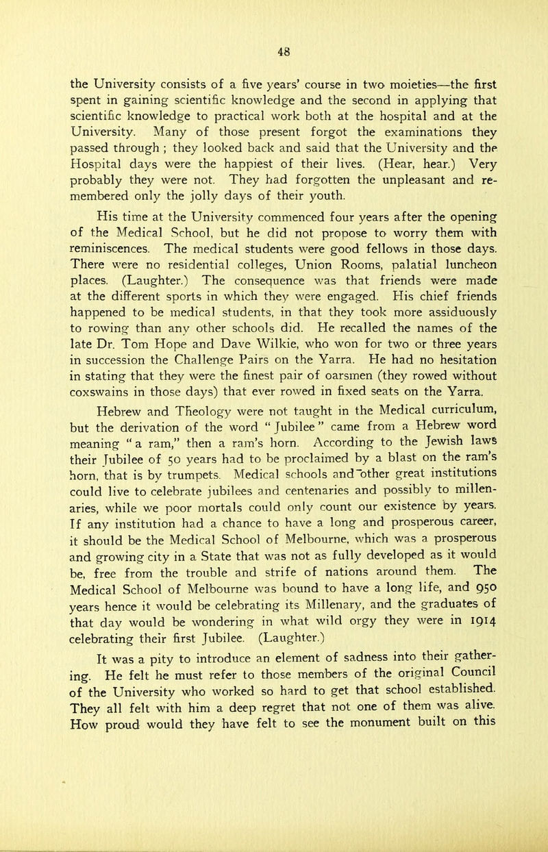 the University consists of a five years' course in two moieties—the first spent in gaining scientific knowledge and the second in applying that scientific knowledge to practical work both at the hospital and at the University. Many of those present forgot the examinations they passed through ; they looked back and said that the University and the Hospital days were the happiest of their lives. (Hear, hear.) Very probably they were not. They had forgotten the unpleasant and re- membered only the jolly days of their youth. His time at the University commenced four years after the opening of the Medical School, but he did not propose to worry them with reminiscences. The medical students were good fellows in those days. There were no residential colleges, Union Rooms, palatial luncheon places. (Laughter.) The consequence was that friends were made at the different sports in which they were engaged. His chief friends happened to be medical students, in that they took more assiduously to rowing than any other schools did. He recalled the names of the late Dr. Tom Hope and Dave Wilkie, who won for two or three years in succession the Challenge Pairs on the Yarra. He had no hesitation in stating that they were the finest pair of oarsmen (they rowed without coxswains in those days) that ever rowed in fixed seats on the Yarra. Hebrew and Theology were not taught in the Medical curriculum, but the derivation of the word  Jubilee came from a Hebrew word meaning  a ram, then a ram's horn. According to the Jewish laws their Tubilee of 50 years had to be proclaimed by a blast on the ram's horn, that is by trumpets. Medical schools and other great institutions could live to celebrate jubilees and centenaries and possibly to millen- aries, while we poor mortals could only count our existence by years. If any institution had a chance to have a long and prosperous career, it should be the Medical School of Melbourne, which was a prosperous and growing city in a State that was not as fully developed as it would be, free from the trouble and strife of nations around them. The Medical School of Melbourne was bound to have a long life, and 950 years hence it would be celebrating its Millenary, and the graduates of that day would be wondering in what wild orgy they were in 1914 celebrating their first Jubilee. (Laughter.) It was a pity to introduce an element of sadness into their gather- ing. He felt he must refer to those members of the original Council of the University who worked so hard to get that school established. They all felt with him a deep regret that not one of them was alive. How proud would they have felt to see the monument built on this