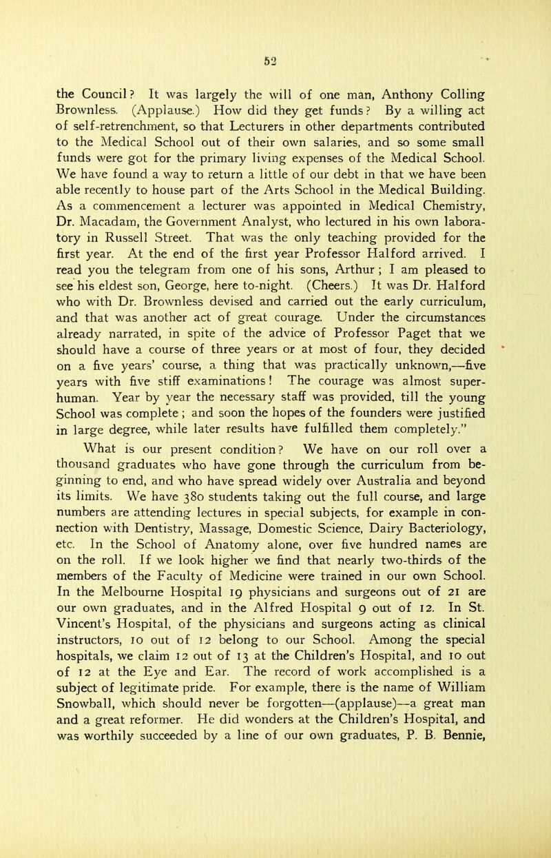 the Council ? It was largely the will of one man, Anthony Colling Brownless. (Applause.) How did they get funds ? By a willing act of self-retrenchment, so that Lecturers in other departments contributed to the Medical School out of their own salaries, and so some small funds were got for the primary living expenses of the Medical School. We have found a way to return a little of our debt in that we have been able recently to house part of the Arts School in the Medical Building. As a commencement a lecturer was appointed in Medical Chemistry, Dr. Macadam, the Government Analyst, who lectured in his own labora- tory in Russell Street. That was the only teaching provided for the first year. At the end of the first year Professor Halford arrived. I read you the telegram from one of his sons, Arthur ; I am pleased to see his eldest son, George, here to-night. (Cheers.) It was Dr. Halford who with Dr. Brownless devised and carried out the early curriculum, and that was another act of great courage. Under the circumstances already narrated, in spite of the advice of Professor Paget that we should have a course of three years or at most of four, they decided on a five years' course, a thing that was practically unknown,—five years with five stiff examinations ! The courage was almost super- human. Year by year the necessary staff was provided, till the young School was complete ; and soon the hopes of the founders were justified in large degree, while later results have fulfilled them completely. What is our present condition? We have on our roll over a thousand graduates who have gone through the curriculum from be- ginning to end, and who have spread widely over Australia and beyond its limits. We have 380 students taking out the full course, and large numbers are attending lectures in special subjects, for example in con- nection with Dentistry, Massage, Domestic Science, Dairy Bacteriology, etc. In the School of Anatomy alone, over five hundred names are on the roll. If we look higher we find that nearly two-thirds of the members of the Faculty of Medicine were trained in our own School. In the Melbourne Hospital 19 physicians and surgeons out of 21 are our own graduates, and in the Alfred Hospital 9 out of 12. In St. Vincent's Hospital, of the physicians and surgeons acting as clinical instructors, 10 out of 12 belong to our School. Among the special hospitals, we claim 12 out of 13 at the Children's Hospital, and 10 out of 12 at the Eye and Ear. The record of work accomplished is a subject of legitimate pride. For example, there is the name of William Snowball, which should never be forgotten—(applause)—a great man and a great reformer. He did wonders at the Children's Hospital, and was worthily succeeded by a line of our own graduates, P. B. Bennie,