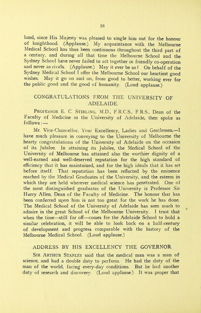 5? land, since His Majesty was pleased to single him out for the honour of knighthood. (Applause.) My acquaintance with the Melbourne Medical School has thus been continuous throughout the third part of a century, and during all that time the Melbourne School and the Sydney School have never failed to act together in friendly co-operation and never as rivals. (Applause.) May it ever be so ! On behalf of the Sydney Medical School I offer the Melbourne School our heartiest good wishes. May it go on and on, from good to better, working ever for the public good and the good of humanity. (Loud applause.) CONGRATULATIONS FROM THE UNIVERSITY OF ADELAIDE. Professor E. C. Stirling, M.D., F.R.C.S., F.R.S., Dean of the Faculty of Medicine in the University of Adelaide, then spoke as follows: — Mr. Vice-Chancellor, Your Excellency, Ladies and Gentlemen,—I have much pleasure in conveying to the University of Melbourne the hearty congratulations of the University of Adelaide on the occasion of its Jubilee. In attaining its Jubilee, the Medical School of the University of Melbourne has attained also the worthier dignity of a well-earned and well-deserved reputation for the high standard of efficiency that it has maintained, and for the high ideals that it has set before itself. That reputation has been reflected by the eminence reached by the Medical Graduates of the University, and the esteem in which they are held wherever medical science has penetrated. One of the most distinguished graduates of the University is Professor Sir Harry Allen, Dean of the Faculty of Medicine. The honour that has been conferred upon him is not too great for the work he has done The Medical School of the University of Adelaide has seen much to admire in the great School of the Melbourne University. I trust that when the time—still far off—comes for the Adelaide School to hold a similar celebration, it will be able to look back on a half-century of development and progress comparable with the history of the Melbourne Medical School. (Loud applause.) ADDRESS BY HIS EXCELLENCY THE GOVERNOR. Sir Arthur Stanley said that the medical man was a man of science, and had a double duty to perform. He had the duty of the man of the world, facing every-day conditions. But he had another duty of research and discovery. (Loud applause.) It was proper that