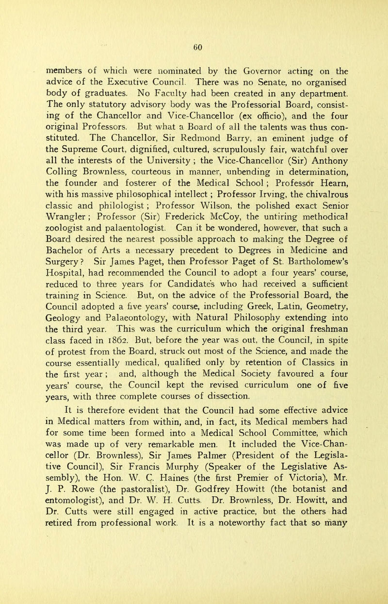 members of which were nominated by the Governor acting on the advice of the Executive Council. There was no Senate, no organised body of graduates. No Faculty had been created in any department. The only statutory advisory body was the Professorial Board, consist- ing of the Chancellor and Vice-Chancellor (ex officio), and the four original Professors. But what a Board of all the talents was thus con- stituted. The Chancellor, Sir Redmond Barry, an eminent judge of the Supreme Court, dignified, cultured, scrupulously fair, watchful over all the interests of the University ; the Vice-Chancellor (Sir) Anthony Colling Brownless, courteous in manner, unbending in determination, the founder and fosterer of the Medical School ; Professor Hearn, with his massive philosophical intellect; Professor Irving, the chivalrous classic and philologist ; Professor Wilson, the polished exact Senior Wrangler ; Professor (Sir) Frederick McCoy, the untiring methodical zoologist and palaentologist. Can it be wondered, however, that such a Board desired the nearest possible approach to making the Degree of Bachelor of Arts a necessary precedent to Degrees in Medicine and Surgery? Sir James Paget, then Professor Paget of St. Bartholomew's Hospital, had recommended the Council to adopt a four years' course, reduced to three years for Candidates who had received a sufficient training in Science. But, on the advice of the Professorial Board, the Council adopted a five years' course, including Greek, Latin, Geometry, Geology and Palaeontology, with Natural Philosophy extending into the third year. This was the curriculum which the original freshman class faced in 1862. But, before the year was out, the Council, in spite of protest from the Board, struck out most of the Science, and made the course essentially medical, qualified only by retention of Classics in the first year; and, although the Medical Society favoured a four years' course, the Council kept the revised curriculum one of five years, with three complete courses of dissection. It is therefore evident that the Council had some effective advice in Medical matters from within, and, in fact, its Medical members had for some time been formed into a Medical School Committee, which was made up of very remarkable men. It included the Vice-Chan- cellor (Dr. Brownless), Sir James Palmer (President of the Legisla- tive Council), Sir Francis Murphy (Speaker of the Legislative As- sembly), the Hon. W. C. Haines (the first Premier of Victoria), Mr. J. P. Rowe (the pastoralist), Dr. Godfrey Howitt (the botanist and entomologist), and Dr. W. H. Cutts. Dr. Brownless, Dr. Howitt, and Dr. Cutts were still engaged in active practice, but the others had retired from professional work. It is a noteworthy fact that so many