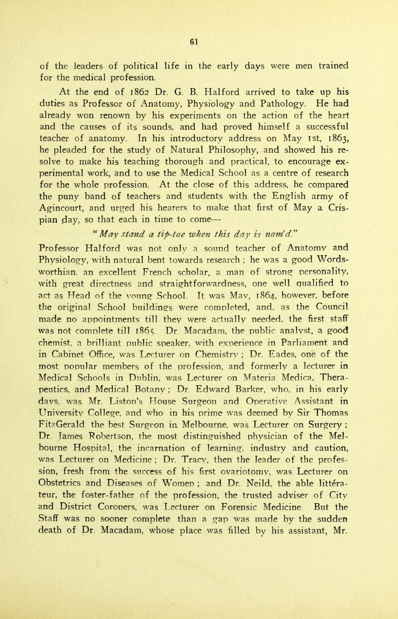 of the leaders of political life in the early days were men trained for the medical profession. At the end of 1862 Dr. G. B. Halford arrived to take up his duties as Professor of Anatomy, Physiology and Pathology. He had already won renown by his experiments on the action of the heart and the causes of its sounds, and had proved himself a successful teacher of anatomy. In his introductory address on May 1st, 1863, he pleaded for the study of Natural Philosophy, and showed his re- solve to make his teaching thorough and practical, to encourage ex- perimental work, and to use the Medical School as a centre of research for the whole profession. At the close of this address, he compared the puny band of teachers and students with the English army of Agincourt, and urged his hearers to make that first of May a Cris- pian day. so that each in time to come—  May stand a tip-toe when this day is nam'd. Professor Halford was not only a sound teacher of Anatomy and Physiology, with natural bent towards research ; he was a good Words- worthian, an excellent French scholar, a man of strong personality, with great directness and straightforwardness, one well qualified to act as Head of the voung School. It was Mav, 1864, however, before the original School buildings were completed, and, as the Council made no appointments till thev were actually needed, the first staff was not complete till r86s. Dr. Macadam, the public analyst, a good chemist, a brilliant public speaker, with experience in Parliament and in Cabinet Office, was Lecturer on Chemistry ; Dr. Eades, one of the most popular members of the profession, and formerly a lecturer in Medical Schools in Dublin, was Lecturer on Materia Medica, Thera- peutics, and Medical Botany ; Dr. Edward Barker, who, in his early days, was Mr. Liston's House Surgeon and Operative Assistant in University College, and who in his prime was deemed by Sir Thomas FitzGerald the best Surgeon in Melbourne, was Lecturer on Surgery ; Dr. James Robertson, the most distinguished physician of the Mel- bourne Hospital, the incarnation of learning, industry and caution, was Lecturer on Medicine ; Dr. Tracv, then the leader of the profes- sion, fresh from the success of his first ovariotomy, was Lecturer on Obstetrics and Diseases of Women ; and Dr. Neild, the able littera- teur, the foster-father of the profession, the trusted adviser of City and District Coroners, was Lecturer on Forensic Medicine. But the Staff was no sooner complete than a gap was made by the sudden death of Dr. Macadam, whose place was filled by his assistant, Mr.
