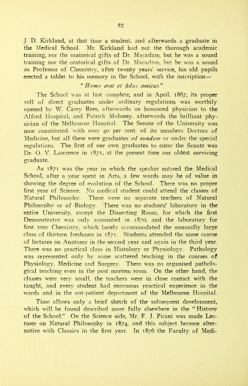 J. D. Kirkland, at that time a student, and afterwards a graduate in the Medical School. Mr. Kirkland had not the thorough academic training, nor the oratorical gifts of Dr. Macadam, but he was a sound training nor the oratorical gifts of Dr. Macadam, but he was a sound as Professor of Chemistry, after twenty years' service, his old pupils erected a tablet to his memory in Ehe School, with the inscription— Homo erat et fidus amicus The School was at last complete, and in April, 1867, its proper roll of direct graduates under ordinary regulations was worthily opened by W. Carey Rees, afterwards an honoured physician to the Alfred Hospital, and Patrick Moloney, afterwards the brilliant phy- sician of the Melbourne Hospital. The Senate of the University was now constituted, with over 40 per cent, of its members Doctors of Medicine, but all these were graduates ad eundem or under the special regulations. The first of our own graduates to enter the Senate was Dr. O. V. Lawrence in 1871, at the present time our oldest surviving graduate. As 1871 was the year in which the speaker entered the Medical School, after a year spent in Arts, a few words may be of value in showing the degree of evolution of the School. There was no proper first year of Science. No medical student could attend the classes of Natural Philosophy. There were no separate teachers of Natural Philosophy or of Biology. There was no students' laboratory in the entire University, except the Dissecting Room, for which the first Demonstrator was only appointed in 1870, and the laboratory for first year Chemistry, which barely accommodated the unusually large class of thirteen freshmen in 1871. Students attended the same course of lectures on Anatomy in the second vear and again in the third year. There was no practical class in Histology or Physiology. Pathology was represented only by some scattered teaching in the courses of Physiology, Medicine and Surgery. There was no organised patholo- gical teaching even in the post mortem room. On the other hand, the classes were very small, the teachers were in close contact with the taught, and every student had enormous practical experience in the wards and in the out-patient department of the Melbourne Hospital. Time allows only a brief sketch of the subsequent development, which will be found described more fully elsewhere in the  History of the School. On the Science side, Mr. F. J. Pirani was made Lec- turer on Natural Philosophy in 1874, and this subject became alter- native with Classics in the first year. In 1876 the Faculty of Medi-