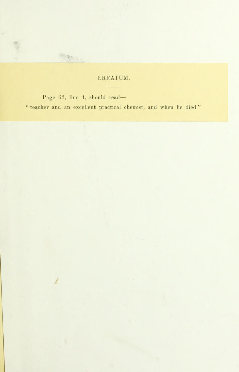 ERRATUM. Page 62, liue 4, should read—  teacher and an excellent practical chemist, and when he died