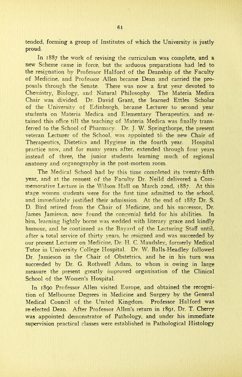 tended, forming a group of Institutes of which the University is justly proud. In 1887 the work of revising the curriculum was complete, and a new Scheme came in force, but the arduous preparations had led to the resignation by Professor Halford of the Deanship of the Faculty of Medicine, and Professor Allen became Dean and carried the pro- posals through the Senate. There was now a first year devoted to Chemistry, Biology, and Natural Philosophy. The Materia Medica Chair was divided. Dr. David Grant, the learned Ettles Scholar of the University of Edinburgh, became Lecturer to second year students on Materia Medica and Elementary Therapeutics, and re- tained this office till the teaching of Materia Medica was finally trans- ferred to the School of Pharmacy. Dr. J. W. Springthorpe, the present veteran Lecturer of the School, was appointed to the new Chair of Therapeutics, Dietetics and Hygiene in the fourth year. Hospital practice now, and for many years after, extended through four years instead of three, the junior students learning much of regional anatomy and organography in the post-mortem room. The Medical School had by this time completed its twenty-fifth year, and at the request of the Faculty Dr. Neild delivered a Com- memorative Lecture in the Wilson Hall on March 22nd, 1887. At this stage women students were for the first time admitted to the school, and immediately justified their admission. At the end of 1887 Dr. S. D. Bird retired from the Chair of Medicine, and his successor, Dr. James Jamieson, now found the congenial field for his abilities. In him, learning lightly borne was wedded with literary grace and kindly humour, and he continued as the Bayard of the Lecturing Staff until, after a total service of thirty years, he resigned and was succeeded by our present Lecturer on Medicine, Dr. H. C. Maudsley, formerly Medical Tutor in University College Hospital. Dr. W. Balls-Headley followed Dr. Jamieson in the Chair of Obstetrics, and he in his turn was succeeded by Dr. G. Rothwell Adam, to whom is owing in large measure the present greatly improved organisation of the Clinical School of the Women's Hospital. In 1890 Professor Allen visited Europe, and obtained the recogni- tion of Melbourne Degrees in Medicine and Surgery by the General Medical Council of the United Kingdom. Professor Halford was re-elected Dean. After Professor Allen's return in 1891, Dr. T. Cherry was appointed demonstrator of Pathology, and under his immediate supervision practical classes were established in Pathological Histology