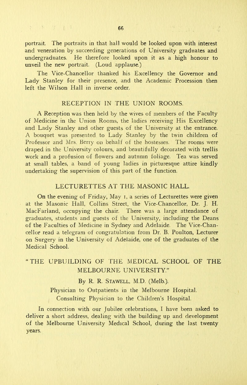 portrait. The portraits in that hall would be looked upon with interest and veneration by succeeding generations of University graduates and undergraduates. He therefore looked upon it as a high honour to unveil the new portrait. (Loud applause.) The Vice-Chancellor thanked his Excellency the Governor and Lady Stanley for their presence, and the Academic Procession then left the Wilson Hall in inverse order. RECEPTION IN THE UNION ROOMS. A Reception was then held by the wives of members of the Faculty of Medicine in the Union Rooms, the ladies receiving His Excellency and Lady Stanley and other guests of the University at the entrance. A bouquet was presented to Lady Stanley by the twin children of Professor and Mrs. Berry on behalf of the hostesses. The rooms were draped in the University colours, and beautifully decorated with trellis work and a profusion of flowers and autumn foliage. Tea was served at small tables, a band of young ladies in picturesque attire kindly undertaking the supervision of this part of the function. LECTURETTES AT THE MASONIC HALL. On the evening of Friday, May I, a series of Lecturettes were given at the Masonic Hall, Collins Street, the Vice-Chancellor, Dr. J. H. MacFarland, occupying the chair. There was a large attendance of graduates, students and guests of the University, including the Deans of the Faculties of Medicine in Sydney and Adelaide. The Vice-Chan- cellor read a telegram of congratulation from Dr. B. Poulton, Lecturer on Surgery in the University of Adelaide, one of the graduates of the Medical School. THE UPBUILDING OF THE MEDICAL SCHOOL OF THE MELBOURNE UNIVERSITY. By R. R. Stawell, M.D. (Melb.). Physician to Outpatients in the Melbourne Hospital. Consulting Physician to the Children's Hospital. In connection with our Jubilee celebrations, I have been asked to deliver a short address, dealing with the building up and development of the Melbourne University Medical School, during the last twenty years.