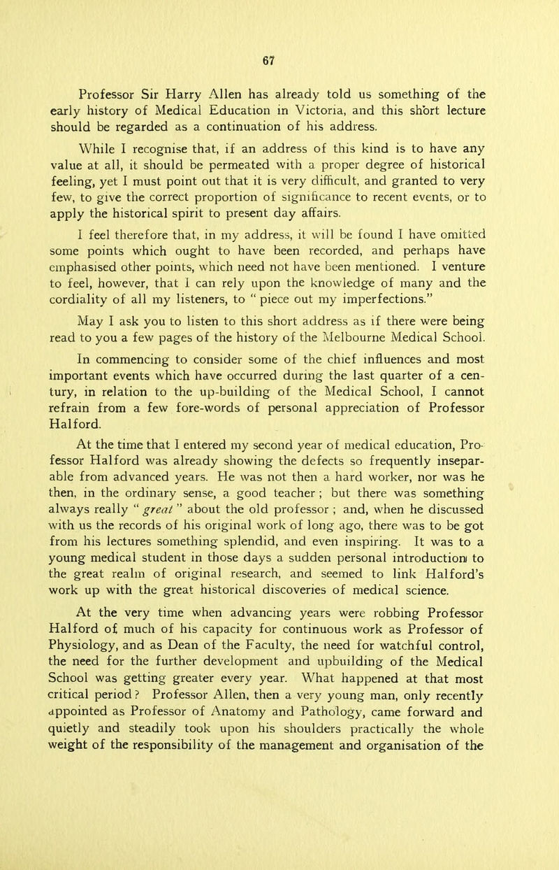 6/ Professor Sir Harry Allen has already told us something of the early history of Medical Education in Victoria, and this short lecture should be regarded as a continuation of his address. While I recognise that, if an address of this kind is to have any value at all, it should be permeated with a proper degree of historical feeling, yet I must point out that it is very difficult, and granted to very few, to give the correct proportion of significance to recent events, or to apply the historical spirit to present day affairs. I feel therefore that, in my address, it will be found I have omitted some points which ought to have been recorded, and perhaps have emphasised other points, which need not have been mentioned. I venture to feel, however, that I can rely upon the knowledge of many and the cordiality of all my listeners, to  piece out my imperfections. May I ask you to listen to this short address as if there were being read to you a few pages of the history of the Melbourne Medical School. In commencing to consider some of the chief influences and most important events which have occurred during the last quarter of a cen- tury, in relation to the up-building of the Medical School, I cannot refrain from a few fore-words of personal appreciation of Professor Hal ford. At the time that I entered my second year of medical education, Pro- fessor Hal ford was already showing the defects so frequently insepar- able from advanced years. He was not then a hard worker, nor was he then, in the ordinary sense, a good teacher ; but there was something always really  great  about the old professor ; and, when he discussed with us the records of his original work of long ago, there was to be got from his lectures something splendid, and even inspiring. It was to a young medical student in those days a sudden personal introduction to the great realm of original research, and seemed to link Hal ford's work up with the great historical discoveries of medical science. At the very time when advancing years were robbing Professor Halford of much of his capacity for continuous work as Professor of Physiology, and as Dean of the Faculty, the need for watchful control, the need for the further development and upbuilding of the Medical School was getting greater every year. What happened at that most critical period ? Professor Allen, then a very young man, only recently appointed as Professor of Anatomy and Pathology, came forward and quietly and steadily took upon his shoulders practically the whole weight of the responsibility of the management and organisation of the
