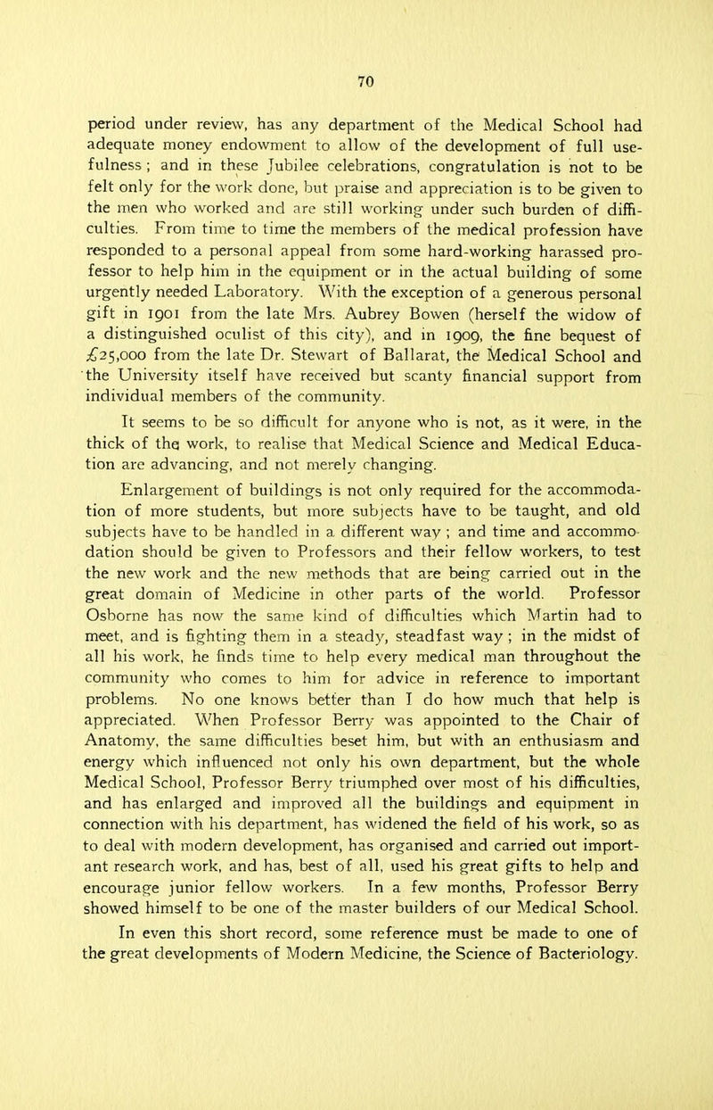 period under review, has any department of the Medical School had adequate money endowment to allow of the development of full use- fulness ; and in these Jubilee celebrations, congratulation is not to be felt only for the work done, but praise and appreciation is to be given to the men who worked and are still working under such burden of diffi- culties. From time to time the members of the medical profession have responded to a personal appeal from some hard-working harassed pro- fessor to help him in the equipment or in the actual building of some urgently needed Laboratory. With the exception of a generous personal gift in igoi from the late Mrs. Aubrey Bowen (herself the widow of a distinguished oculist of this city), and in 1909, the fine bequest of £25,000 from the late Dr. Stewart of Ballarat, the Medical School and the University itself have received but scanty financial support from individual members of the community. It seems to be so difficult for anyone who is not, as it were, in the thick of the work, to realise that Medical Science and Medical Educa- tion are advancing, and not merely changing. Enlargement of buildings is not only required for the accommoda- tion of more students, but more subjects have to be taught, and old subjects have to be handled in a different way ; and time and accommo dation should be given to Professors and their fellow workers, to test the new work and the new methods that are being carried out in the great domain of Medicine in other parts of the world. Professor Osborne has now the same kind of difficulties which Martin had to meet, and is fighting them in a steady, steadfast way ; in the midst of all his work, he finds time to help every medical man throughout the community who comes to him for advice in reference to important problems. No one knows better than I do how much that help is appreciated. When Professor Berry was appointed to the Chair of Anatomy, the same difficulties beset him, but with an enthusiasm and energy which influenced not only his own department, but the whole Medical School, Professor Berry triumphed over most of his difficulties, and has enlarged and improved all the buildings and equipment in connection with his department, has widened the field of his work, so as to deal with modern development, has organised and carried out import- ant research work, and has, best of all, used his great gifts to help and encourage junior fellow workers. In a few months, Professor Berry showed himself to be one of the master builders of our Medical School. In even this short record, some reference must be made to one of the great developments of Modern Medicine, the Science of Bacteriology.