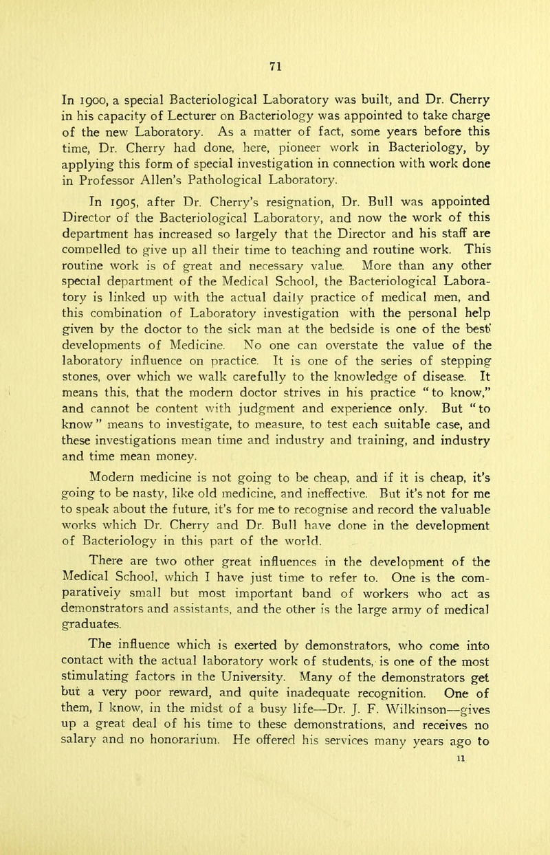 71 In 1900, a special Bacteriological Laboratory was built, and Dr. Cherry in his capacity of Lecturer on Bacteriology was appointed to take charge of the new Laboratory. As a matter of fact, some years before this time, Dr. Cherry had done, here, pioneer work in Bacteriology, by applying this form of special investigation in connection with work done in Professor Allen's Pathological Laboratory. In 1905, after Dr. Cherry's resignation, Dr. Bull was appointed Director of the Bacteriological Laboratory, and now the work of this department has increased so largely that the Director and his staff are compelled to give up all their time to teaching and routine work. This routine work is of great and necessary value. More than any other special department of the Medical School, the Bacteriological Labora- tory is linked up with the actual daily practice of medical men, and this combination of Laboratory investigation with the personal help given by the doctor to the sick man at the bedside is one of the besti developments of Medicine. No one can overstate the value of the laboratory influence on practice. It is one of the series of stepping stones, over which we walk carefully to the knowledge of disease. It means this, that the modern doctor strives in his practice  to know, and cannot be content with judgment and experience only. But to know  means to investigate, to measure, to test each suitable case, and these investigations mean time and industry and training, and industry and time mean money. Modern medicine is not going to be cheap, and if it is cheap, it's going to be nasty, like old medicine, and ineffective. But it's not for me to speak about the future, it's for me to recognise and record the valuable works which Dr. Cherry and Dr. Bull have done in the development of Bacteriology in this part of the world. There are two other great influences in the development of the Medical School, which I have just time to refer to. One is the com- paratively small but most important band of workers who act as demonstrators and assistants, and the other is the large army of medical graduates. The influence which is exerted by demonstrators, who come into contact with the actual laboratory work of students, is one of the most stimulating factors in the University. Many of the demonstrators get but a very poor reward, and quite inadequate recognition. One of them, I know, in the midst of a busy life—Dr. J. F. Wilkinson—gives up a great deal of his time to these demonstrations, and receives no salary and no honorarium. He offered his services many years ago to