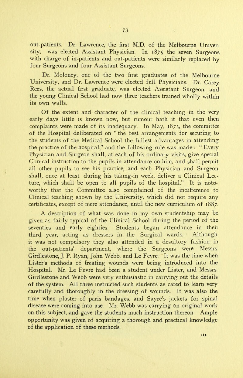 out-patients. Dr. Lawrence, the first M.D. of the Melbourne Univer- sity, was elected Assistant Physician. In 1875 the seven Surgeons with charge of in-patients and out-patients were similarly replaced by four Surgeons and four Assistant Surgeons. Dr. Moloney, one of the two first graduates of the Melbourne University, and Dr. Lawrence were elected full Physicians. Dr. Carey Rees, the actual first graduate, was elected Assistant Surgeon, and the young Clinical School had now three teachers trained wholly within its own walls. Of the extent and character of the clinical teaching in the very early days little is known now, but rumour hath it that even then complaints were made of its inadequacy. In May, 1875, the committee of the Hospital deliberated on  the best arrangements for securing to the students of the Medical School the fullest advantages in attending the practice of the hospital, and the following rule was made:  Every Physician and Surgeon shall, at each of his ordinary visits, give special Clinical instruction to the pupils in attendance on him, and shall permit all other pupils to see his practice, and each Physician and Surgeon shall, once at least during his taking-in week, deliver a Clinical Lec- ture, which shall be open to all pupils of the hospital. It is note- worthy that the Committee also complained of the indifference to Clinical teaching shown by the University, which did not require any certificates, except of mere attendance, until the new curriculum of 1887. A description of what was done in my own studentship may be given as fairly typical of the Clinical School during the period of the seventies and early eighties. Students began attendance in their third year, acting as dressers in the Surgical wards. Although it was not compulsory they also attended in a desultory fashion in the out-patients' department, where the Surgeons were Messrs Girdlestone, J. P. Ryan, John Webb, and Le Fevre. It was the time when Lister's methods of treating wounds were being introduced into the Hospital. Mr. Le Fevre had been a student under Lister, and Messrs. Girdlestone and Webb were very enthusiastic in carrying out the details of the system. All three instructed such students as cared to learn very carefully and thoroughly in the dressing of wounds. It was also the time when plaster of paris bandages, and Sayre's jackets for spinal disease were coming into use. Mr. Webb was carrying On original work on this subject, and gave the students much instruction thereon. Ample opportunity was given of acquiring a thorough and practical knowledge of the application of these methods. llA