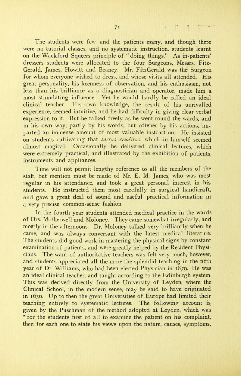 The students were few and the patients many, and though there were no tutorial classes, and no systematic instruction, students learnt on the Wackford Squeers principle of  doing things. As in-patients' dressers students were allocated to the four Surgeons, Messrs. Fitz- Gerald, James, Howitt and Beaney. Mr. FitzGerald was the Surgeon for whom everyone wished to dress, and whose visits all attended. His great personality, his keenness of observation, and his enthusiasm, not less than his brilliance as a diagnostician and operator, made him a most stimulating influence. Yet he would hardly be called an ideal clinical teacher. His own knowledge, the result of his unrivalled experience, seemed intuitive, and he had difficulty in giving clear verbal expression to it. But he talked freely as he went round the wards, and in his own way, partly by his words, but oftener by his actions, im- parted an immense amount of most valuable instruction. He insisted on students cultivating that tactus eruditus, which in himself seemed almost magical. Occasionally he delivered clinical lectures, which were extremely practical, and illustrated by the exhibition of patients, instruments and appliances. Time will not permit lengthy reference to all the members of the staff, but mention must be made of Mr. E. M. James, who' was most regular in his attendance, and took a great personal interest in his students. He instructed them most carefully in surgical handicraft, and gave a great deal of sound and useful practical information in a very precise common-sense fashion. In the fourth year students attended medical practice in the wards of Drs. Motherwell and Moloney. They came somewhat irregularly, and mostly in the afternoons. Dr. Moloney talked very brilliantly when he came, and was always conversant with the latest medical literature. The students did good work in mastering the physical signs by constant examination of patients, and were greatly helped by the Resident Physi- cians. The want of authoritative teachers was felt very much, however, and students appreciated all the more the splendid teaching in the fifth year of Dr. Williams, who had been elected Physician in 1879. He was an ideal clinical teacher, and taught according to the Edinburgh system This was derived directly from the University of Leyden, where the Clinical School, in the modern sense, may be said to have originated in 1630. Up to then the great Universities of Europe had limited their teaching entirely to systematic lectures. The following account is% given by the Puschman of the method adopted at Leyden, which was  for the students first of all to examine the patient on his complaint, then for each one to state his views upon the nature, causes, symptoms,