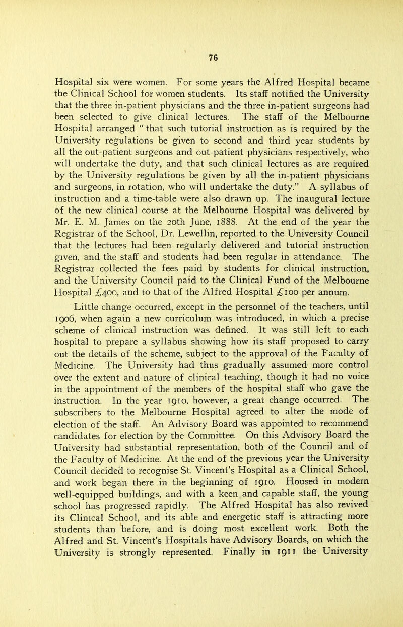 76 Hospital six were women. For some years the Alfred Hospital became the Clinical School for women students. Its staff notified the University that the three in-patient physicians and the three in-patient surgeons had been selected to give clinical lectures. The staff of the Melbourne Hospital arranged  that such tutorial instruction as is required by the University regulations be given to second and third year students by all the out-patient surgeons and out-patient physicians respectively, who will undertake the duty, and that such clinical lectures as are required by the University regulations be given by all the in-patient physicians and surgeons, in rotation, who will undertake the duty. A syllabus of instruction and a time-table were also drawn up. The inaugural lecture of the new clinical course at the Melbourne Hospital was delivered by Mr. E. M. James on the 20th June, 1888. At the end of the year the Registrar of the School, Dr. Lewellm, reported to the University Council that the lectures had been regularly delivered and tutorial instruction given, and the staff and students had been regular in attendance. The Registrar collected the fees paid by students for clinical instruction, and the University Council paid to the Clinical Fund of the Melbourne Hospital £400, and to that of the Alfred Hospital £100 per annum. Little change occurred, except in the personnel of the teachers, until 1906, when again a new curriculum was introduced, in which a precise scheme of clinical instruction was defined. It was still left to each hospital to prepare a syllabus showing how its staff proposed to carry out the details of the scheme, subject to the approval of the Faculty of Medicine. The University had thus gradually assumed more control over the extent and nature of clinical teaching, though it had no voice in the appointment of the members of the hospital staff who gave the instruction. In the year 191 o, however, a great change occurred. The subscribers to the Melbourne Hospital agreed to alter the mode of election of the staff. An Advisory Board was appointed to recommend candidates for election by the Committee. On this Advisory Board the University had substantial representation, both of the Council and of the Faculty of Medicine. At the end of the previous year the University Council decided to recognise St. Vincent's Hospital as a Clinical School, and work began there in the beginning of 1910. Housed in modern well-equipped buildings, and with a keen and capable staff, the young school has progressed rapidly. The Alfred Hospital has also revived its Clinical School, and its able and energetic staff is attracting more students than before, and is doing most excellent work. Both the Alfred and St. Vincent's Hospitals have Advisory Boards, on which the University is strongly represented. Finally in 1911 the University