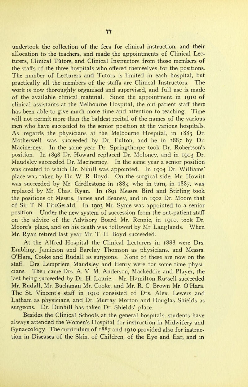 undertook the collection of the fees for clinical instruction, and their allocation to the teachers, and made the appointments of Clinical Lec- turers, Clinical Tutors, and Clinical Instructors from those members of the staffs of the three hospitals who offered themselves for the positions. The number of Lecturers and Tutors is limited in each hospital, but practically all the members of the staffs are Clinical Instructors. The work is now thoroughly organised and supervised, and full use is made of the available clinical material. Since the appointment in 1910 of clinical assistants at the Melbourne Hospital, the out-patient staff there has been able to give much more time and attention to teaching. Time will not permit more than the baldest recital of the names of the various men who have succeeded to the senior position at the various hospitals. As regards the physicians at the Melbourne Hospital, in 1883 Dr. Motherwell was succeeded by Dr. Fulton, and he in 1887 by Dr. Macinerney. In the same year Dr. Springthorpe took Dr. Robertson's position. In 1898 Dr. Howard replaced Dr. Moloney, and in 1903 Dr. Maudsley succeeded Dr. Macinerney. In the same year a senior position was created to which Dr. Nihill was appointed. In 1904 Dr. Williams' place was taken by Dr. W. R. Boyd. On the surgical side, Mr. Howitt was succeeded by Mr. Girdlestone in 1883, who in turn, in 1887, was replaced by Mr. Chas. Ryan. In 1891 Messrs. Bird and Stirling took the positions of Messrs. James and Beaney, and in 1902 Dr. Moore that of Sir T. N. FitzGerald. In 1903 Mr. Syme was appointed to a senior position. Under the new system of succession from the out-patient staff on the advice of the Advisory Board Mr. Rennie, in 1910, took Dr. Moore's place, and on his death was followed by Mr. Langlands. When Mr. Ryan retired last year Mr. T. H. Boyd succeeded. At the Alfred Hospital the Clinical Lecturers in 1888 were Drs. Embling, Jamieson and Barclay Thomson as physicians, and Messrs. O'Hara, Cooke and Rudall as surgeons. None of these are now on the staff. Drs. Lempriere, Maudsley and Henry were for some time physi- cians. Then came Drs. A. V. M. Anderson, Mackeddie and Player, the last being succeeded by Dr. H. Laurie. Mr. Hamilton Russell succeeded Mr. Rudall, Mr. Buchanan Mr. Cooke, and Mr. R. C. Brown Mr. O'Hara. The St. Vincent's staff in 1910 consisted of Drs. Alex. Lewers and Latham as physicians, and Dr. Murray Morton and Douglas Shields as surgeons. Dr. Dunhill has taken Dr. Shields' place. Besides the Clinical Schools at the general hospitals, students have always attended the Women's Hospital for instruction in Midwifery and Gynaecology. The curriculum of 1887 and 1910 provided also for instruc- tion in Diseases of the Skin, of Children, of the Eye and Ear, and in