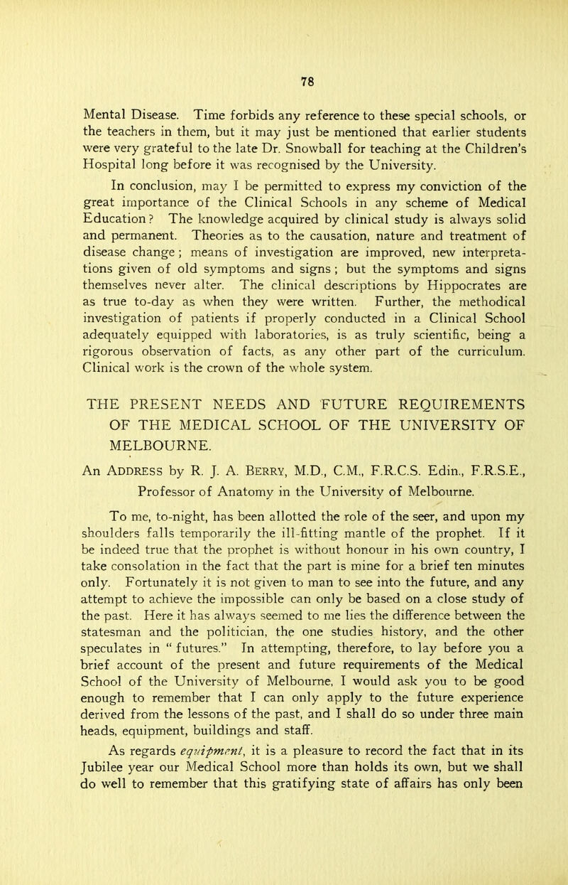 Mental Disease. Time forbids any reference to these special schools, or the teachers in them, but it may just be mentioned that earlier students were very grateful to the late Dr. Snowball for teaching at the Children's Hospital long before it was recognised by the University. In conclusion, may I be permitted to express my conviction of the great importance of the Clinical Schools in any scheme of Medical Education ? The knowledge acquired by clinical study is always solid and permanent. Theories as to the causation, nature and treatment of disease change ; means of investigation are improved, new interpreta- tions given of old symptoms and signs ; but the symptoms and signs themselves never alter. The clinical descriptions by Hippocrates are as true to-day as when they were written. Further, the methodical investigation of patients if properly conducted in a Clinical School adequately equipped with laboratories, is as truly scientific, being a rigorous observation of facts, as any other part of the curriculum. Clinical work is the crown of the whole system. THE PRESENT NEEDS AND FUTURE REQUIREMENTS OF THE MEDICAL SCHOOL OF THE UNIVERSITY OF MELBOURNE. An Address by R. J. A. Berry, M.D., CM., F.R.C.S. Edin, F.R.S.E., Professor of Anatomy in the University of Melbourne. To me, to-night, has been allotted the role of the seer, and upon my shoulders falls temporarily the ill-fitting mantle of the prophet. If it be indeed true that the prophet is without honour in his own country, I take consolation in the fact that the part is mine for a brief ten minutes only. Fortunately it is not given to man to see into the future, and any attempt to achieve the impossible can only be based on a close study of the past. Here it has always seemed to me lies the difference between the statesman and the politician, the one studies history, and the other speculates in  futures. In attempting, therefore, to lay before you a brief account of the present and future requirements of the Medical School of the University of Melbourne, I would ask you to be good enough to remember that I can only apply to the future experience derived from the lessons of the past, and I shall do so under three main heads, equipment, buildings and staff. As regards equipment, it is a pleasure to record the fact that in its Jubilee year our Medical School more than holds its own, but we shall do well to remember that this gratifying state of affairs has only been